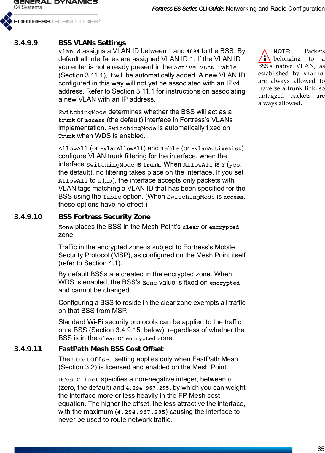 Fortress ES-Series CLI Guide: Networking and Radio Configuration653.4.9.9 BSS VLANs Settings NOTE: Packetsbelonging to aBSS&apos;s native VLAN, asestablished by VlanId,are always allowed totraverse a trunk link; sountagged packets arealways allowed.VlanId assigns a VLAN ID between 1 and 4094 to the BSS. By default all interfaces are assigned VLAN ID 1. If the VLAN ID you enter is not already present in the Active VLAN Table (Section 3.11.1), it will be automatically added. A new VLAN ID configured in this way will not yet be associated with an IPv4 address. Refer to Section 3.11.1 for instructions on associating a new VLAN with an IP address. SwitchingMode determines whether the BSS will act as a trunk or access (the default) interface in Fortress’s VLANs implementation. SwitchingMode is automatically fixed on Trunk when WDS is enabled.AllowAll (or -vlanAllowAll) and Table (or -vlanActiveList) configure VLAN trunk filtering for the interface, when the interface SwitchingMode is trunk. When AllowAll is Y (yes, the default), no filtering takes place on the interface. If you set AllowAll to n (no), the interface accepts only packets with VLAN tags matching a VLAN ID that has been specified for the BSS using the Table option. (When SwitchingMode is access, these options have no effect.)3.4.9.10 BSS Fortress Security ZoneZone places the BSS in the Mesh Point’s clear or encrypted zone. Traffic in the encrypted zone is subject to Fortress’s Mobile Security Protocol (MSP), as configured on the Mesh Point itself (refer to Section 4.1).By default BSSs are created in the encrypted zone. When WDS is enabled, the BSS’s Zone value is fixed on encrypted and cannot be changed. Configuring a BSS to reside in the clear zone exempts all traffic on that BSS from MSP. Standard Wi-Fi security protocols can be applied to the traffic on a BSS (Section 3.4.9.15, below), regardless of whether the BSS is in the clear or encrypted zone.3.4.9.11 FastPath Mesh BSS Cost OffsetThe UCostOffset setting applies only when FastPath Mesh (Section 3.2) is licensed and enabled on the Mesh Point.UCostOffset specifies a non-negative integer, between 0 (zero, the default) and 4,294,967,295, by which you can weight the interface more or less heavily in the FP Mesh cost equation. The higher the offset, the less attractive the interface, with the maximum (4,294,967,295) causing the interface to never be used to route network traffic.