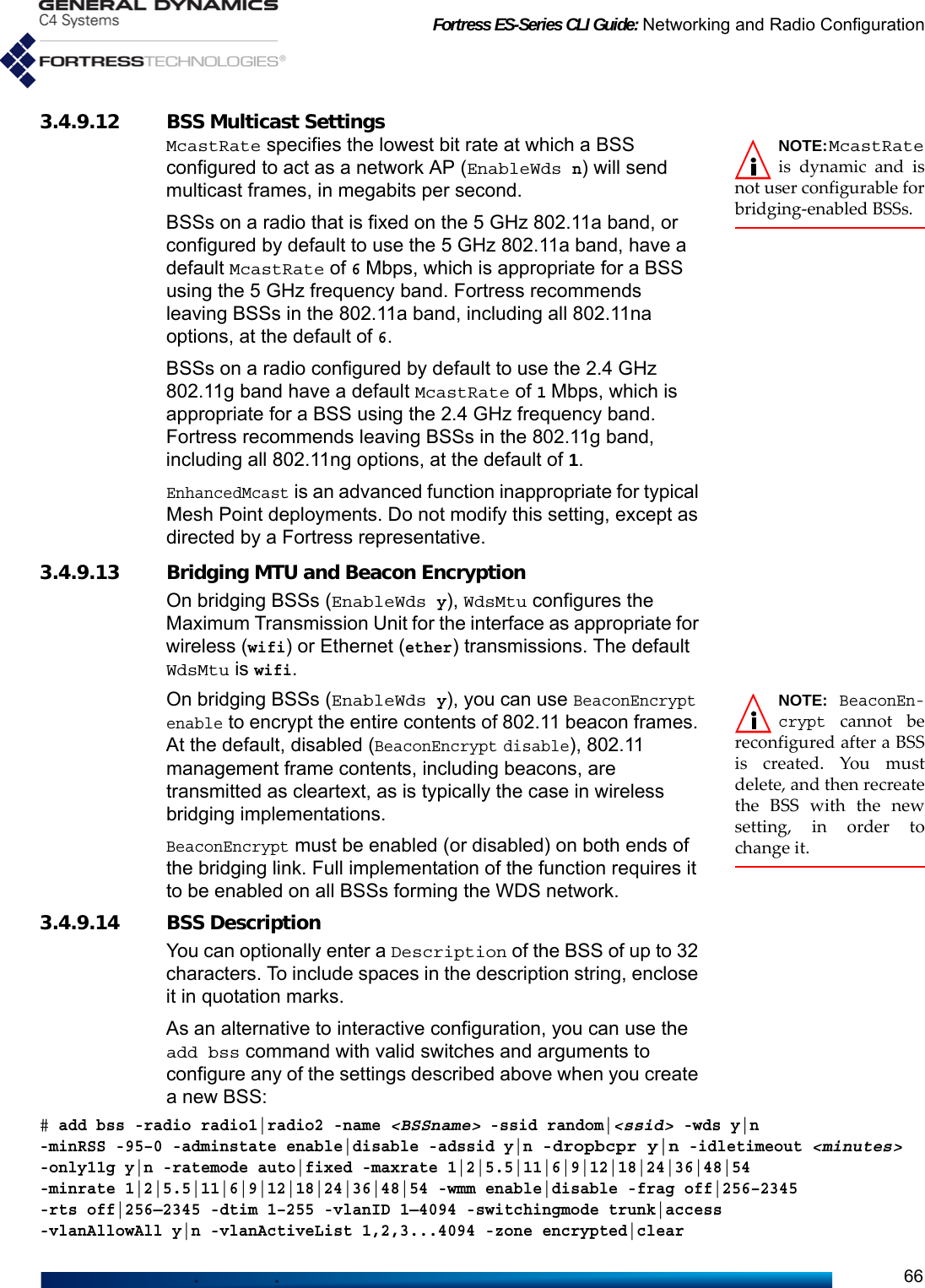 Fortress ES-Series CLI Guide: Networking and Radio Configuration663.4.9.12 BSS Multicast Settings NOTE:McastRateis dynamic and isnot user configurable forbridging-enabled BSSs.McastRate specifies the lowest bit rate at which a BSS configured to act as a network AP (EnableWds n) will send multicast frames, in megabits per second. BSSs on a radio that is fixed on the 5 GHz 802.11a band, or configured by default to use the 5 GHz 802.11a band, have a default McastRate of 6 Mbps, which is appropriate for a BSS using the 5 GHz frequency band. Fortress recommends leaving BSSs in the 802.11a band, including all 802.11na options, at the default of 6. BSSs on a radio configured by default to use the 2.4 GHz 802.11g band have a default McastRate of 1 Mbps, which is appropriate for a BSS using the 2.4 GHz frequency band. Fortress recommends leaving BSSs in the 802.11g band, including all 802.11ng options, at the default of 1.EnhancedMcast is an advanced function inappropriate for typical Mesh Point deployments. Do not modify this setting, except as directed by a Fortress representative.3.4.9.13 Bridging MTU and Beacon EncryptionOn bridging BSSs (EnableWds y), WdsMtu configures the Maximum Transmission Unit for the interface as appropriate for wireless (wifi) or Ethernet (ether) transmissions. The default WdsMtu is wifi. NOTE: BeaconEn-crypt cannot bereconfigured after a BSSis created. You mustdelete, and then recreatethe BSS with the newsetting, in order tochange it.On bridging BSSs (EnableWds y), you can use BeaconEncrypt enable to encrypt the entire contents of 802.11 beacon frames. At the default, disabled (BeaconEncrypt disable), 802.11 management frame contents, including beacons, are transmitted as cleartext, as is typically the case in wireless bridging implementations. BeaconEncrypt must be enabled (or disabled) on both ends of the bridging link. Full implementation of the function requires it to be enabled on all BSSs forming the WDS network.3.4.9.14 BSS DescriptionYou can optionally enter a Description of the BSS of up to 32 characters. To include spaces in the description string, enclose it in quotation marks.As an alternative to interactive configuration, you can use the add bss command with valid switches and arguments to configure any of the settings described above when you create a new BSS:# add bss -radio radio1|radio2 -name &lt;BSSname&gt; -ssid random|&lt;ssid&gt; -wds y|n -minRSS -95–0 -adminstate enable|disable -adssid y|n -dropbcpr y|n -idletimeout &lt;minutes&gt;-only11g y|n -ratemode auto|fixed -maxrate 1|2|5.5|11|6|9|12|18|24|36|48|54 -minrate 1|2|5.5|11|6|9|12|18|24|36|48|54 -wmm enable|disable -frag off|256–2345 -rts off|256—2345 -dtim 1–255 -vlanID 1—4094 -switchingmode trunk|access -vlanAllowAll y|n -vlanActiveList 1,2,3...4094 -zone encrypted|clear 