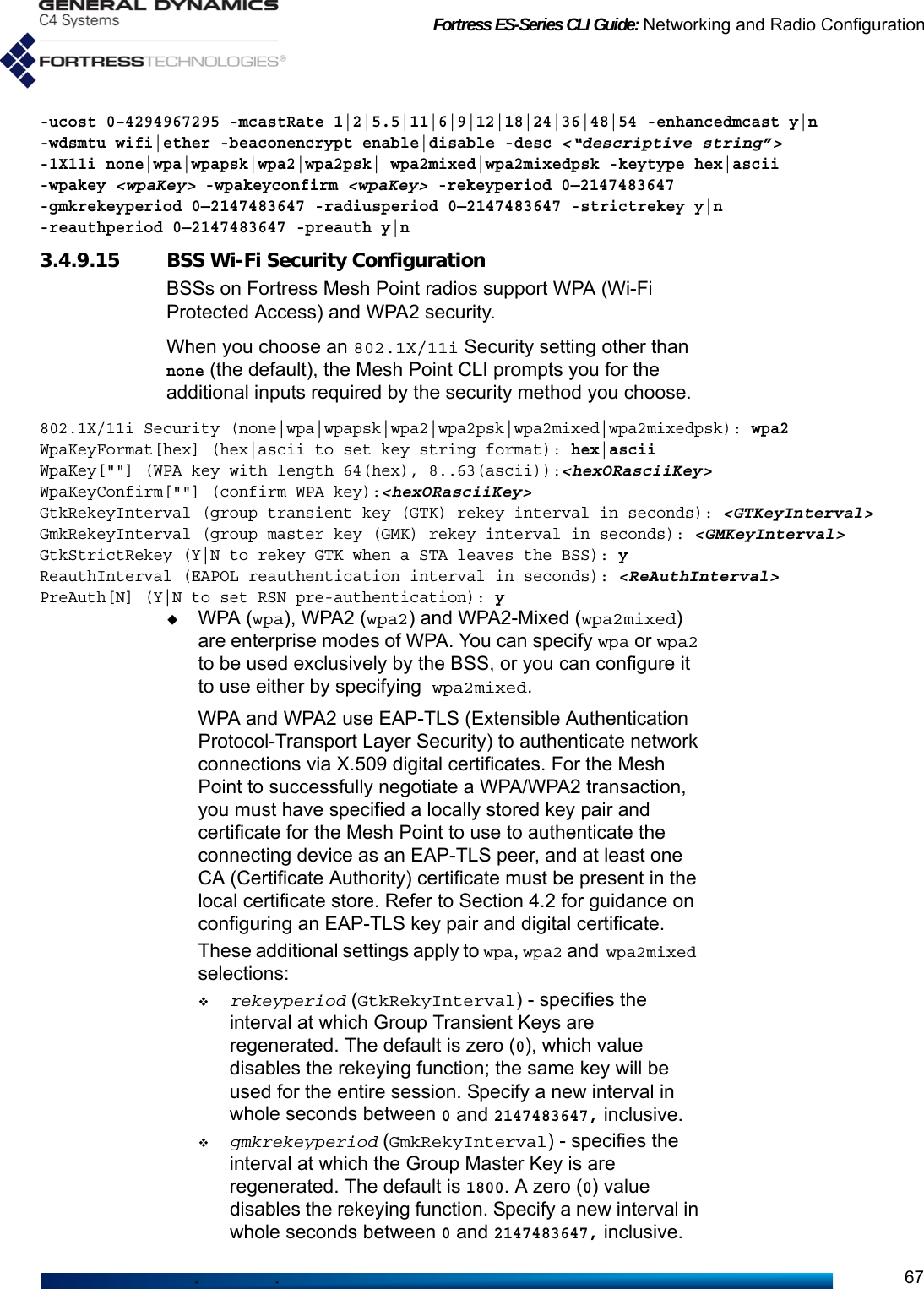 Fortress ES-Series CLI Guide: Networking and Radio Configuration67-ucost 0–4294967295 -mcastRate 1|2|5.5|11|6|9|12|18|24|36|48|54 -enhancedmcast y|n -wdsmtu wifi|ether -beaconencrypt enable|disable -desc &lt;“descriptive string”&gt; -1X11i none|wpa|wpapsk|wpa2|wpa2psk| wpa2mixed|wpa2mixedpsk -keytype hex|ascii -wpakey &lt;wpaKey&gt; -wpakeyconfirm &lt;wpaKey&gt; -rekeyperiod 0—2147483647 -gmkrekeyperiod 0—2147483647 -radiusperiod 0—2147483647 -strictrekey y|n -reauthperiod 0—2147483647 -preauth y|n 3.4.9.15 BSS Wi-Fi Security ConfigurationBSSs on Fortress Mesh Point radios support WPA (Wi-Fi Protected Access) and WPA2 security.When you choose an 802.1X/11i Security setting other than none (the default), the Mesh Point CLI prompts you for the additional inputs required by the security method you choose.802.1X/11i Security (none|wpa|wpapsk|wpa2|wpa2psk|wpa2mixed|wpa2mixedpsk): wpa2WpaKeyFormat[hex] (hex|ascii to set key string format): hex|asciiWpaKey[&quot;&quot;] (WPA key with length 64(hex), 8..63(ascii)):&lt;hexORasciiKey&gt;WpaKeyConfirm[&quot;&quot;] (confirm WPA key):&lt;hexORasciiKey&gt;GtkRekeyInterval (group transient key (GTK) rekey interval in seconds): &lt;GTKeyInterval&gt;GmkRekeyInterval (group master key (GMK) rekey interval in seconds): &lt;GMKeyInterval&gt;GtkStrictRekey (Y|N to rekey GTK when a STA leaves the BSS): yReauthInterval (EAPOL reauthentication interval in seconds): &lt;ReAuthInterval&gt;PreAuth[N] (Y|N to set RSN pre-authentication): yWPA (wpa), WPA2 (wpa2) and WPA2-Mixed (wpa2mixed) are enterprise modes of WPA. You can specify wpa or wpa2 to be used exclusively by the BSS, or you can configure it to use either by specifying wpa2mixed.WPA and WPA2 use EAP-TLS (Extensible Authentication Protocol-Transport Layer Security) to authenticate network connections via X.509 digital certificates. For the Mesh Point to successfully negotiate a WPA/WPA2 transaction, you must have specified a locally stored key pair and certificate for the Mesh Point to use to authenticate the connecting device as an EAP-TLS peer, and at least one CA (Certificate Authority) certificate must be present in the local certificate store. Refer to Section 4.2 for guidance on configuring an EAP-TLS key pair and digital certificate.These additional settings apply to wpa, wpa2 and wpa2mixed selections:rekeyperiod (GtkRekyInterval) - specifies the interval at which Group Transient Keys are regenerated. The default is zero (0), which value disables the rekeying function; the same key will be used for the entire session. Specify a new interval in whole seconds between 0 and 2147483647, inclusive.gmkrekeyperiod (GmkRekyInterval) - specifies the interval at which the Group Master Key is are regenerated. The default is 1800. A zero (0) value disables the rekeying function. Specify a new interval in whole seconds between 0 and 2147483647, inclusive.