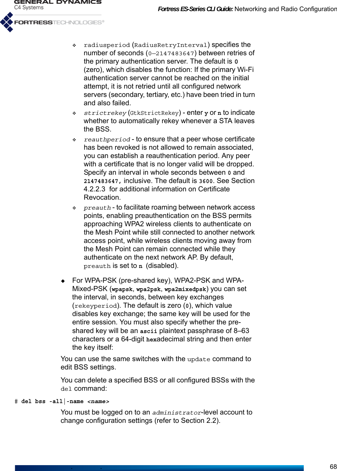 Fortress ES-Series CLI Guide: Networking and Radio Configuration68radiusperiod (RadiusRetryInterval) specifies the number of seconds (0—2147483647) between retries of the primary authentication server. The default is 0 (zero), which disables the function: If the primary Wi-Fi authentication server cannot be reached on the initial attempt, it is not retried until all configured network servers (secondary, tertiary, etc.) have been tried in turn and also failed.strictrekey (GtkStrictRekey) - enter y or n to indicate whether to automatically rekey whenever a STA leaves the BSS. reauthperiod - to ensure that a peer whose certificate has been revoked is not allowed to remain associated, you can establish a reauthentication period. Any peer with a certificate that is no longer valid will be dropped. Specify an interval in whole seconds between 0 and 2147483647, inclusive. The default is 3600. See Section 4.2.2.3  for additional information on Certificate Revocation. preauth - to facilitate roaming between network access points, enabling preauthentication on the BSS permits approaching WPA2 wireless clients to authenticate on the Mesh Point while still connected to another network access point, while wireless clients moving away from the Mesh Point can remain connected while they authenticate on the next network AP. By default, preauth is set to n (disabled).For WPA-PSK (pre-shared key), WPA2-PSK and WPA-Mixed-PSK (wpapsk, wpa2psk, wpa2mixedpsk) you can set the interval, in seconds, between key exchanges (rekeyperiod). The default is zero (0), which value disables key exchange; the same key will be used for the entire session. You must also specify whether the pre-shared key will be an ascii plaintext passphrase of 8–63 characters or a 64-digit hexadecimal string and then enter the key itself:You can use the same switches with the update command to edit BSS settings.You can delete a specified BSS or all configured BSSs with the del command:# del bss -all|-name &lt;name&gt;You must be logged on to an administrator-level account to change configuration settings (refer to Section 2.2).