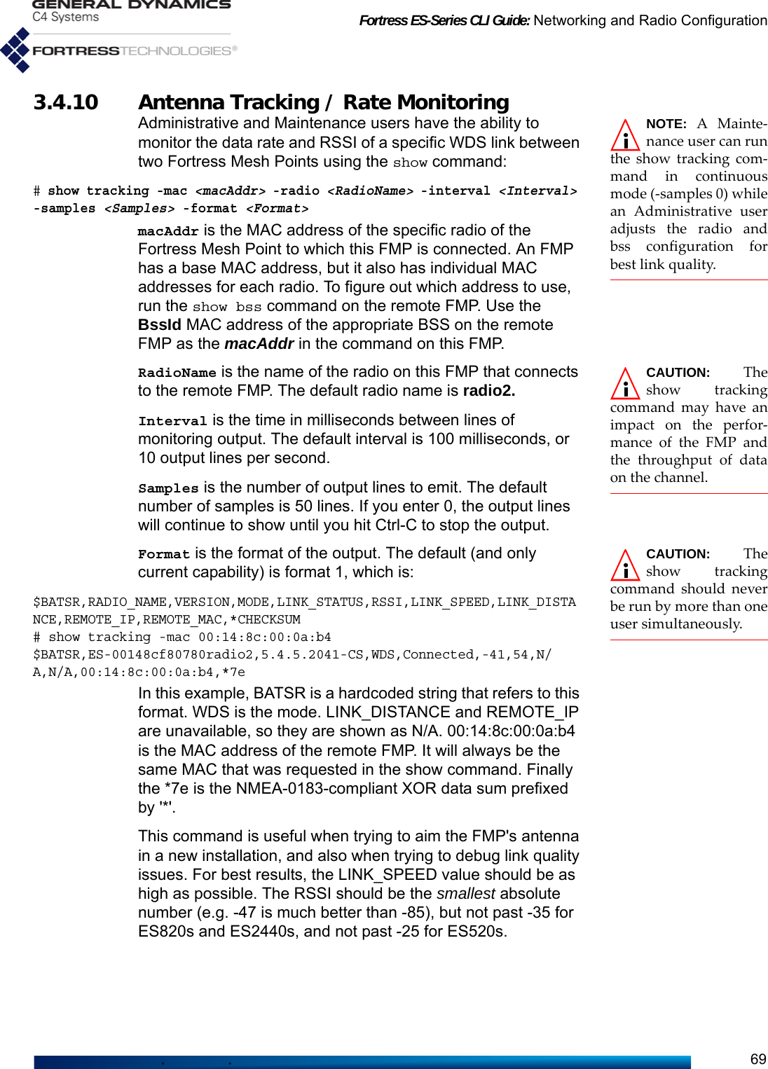 Fortress ES-Series CLI Guide: Networking and Radio Configuration693.4.10 Antenna Tracking / Rate Monitoring NOTE: A Mainte-nance user can runthe show tracking com-mand in continuousmode (-samples 0) whilean Administrative useradjusts the radio andbss configuration forbest link quality.Administrative and Maintenance users have the ability to monitor the data rate and RSSI of a specific WDS link between two Fortress Mesh Points using the show command:# show tracking -mac &lt;macAddr&gt; -radio &lt;RadioName&gt; -interval &lt;Interval&gt; -samples &lt;Samples&gt; -format &lt;Format&gt; macAddr is the MAC address of the specific radio of the Fortress Mesh Point to which this FMP is connected. An FMP has a base MAC address, but it also has individual MAC addresses for each radio. To figure out which address to use, run the show bss command on the remote FMP. Use the BssId MAC address of the appropriate BSS on the remote FMP as the macAddr in the command on this FMP.CAUTION: Theshow trackingcommand may have animpact on the perfor-mance of the FMP andthe throughput of dataon the channel.RadioName is the name of the radio on this FMP that connects to the remote FMP. The default radio name is radio2.Interval is the time in milliseconds between lines of monitoring output. The default interval is 100 milliseconds, or 10 output lines per second.Samples is the number of output lines to emit. The default number of samples is 50 lines. If you enter 0, the output lines will continue to show until you hit Ctrl-C to stop the output.CAUTION: Theshow trackingcommand should neverbe run by more than oneuser simultaneously.Format is the format of the output. The default (and only current capability) is format 1, which is:$BATSR,RADIO_NAME,VERSION,MODE,LINK_STATUS,RSSI,LINK_SPEED,LINK_DISTANCE,REMOTE_IP,REMOTE_MAC,*CHECKSUM# show tracking -mac 00:14:8c:00:0a:b4 $BATSR,ES-00148cf80780radio2,5.4.5.2041-CS,WDS,Connected,-41,54,N/A,N/A,00:14:8c:00:0a:b4,*7eIn this example, BATSR is a hardcoded string that refers to this format. WDS is the mode. LINK_DISTANCE and REMOTE_IP are unavailable, so they are shown as N/A. 00:14:8c:00:0a:b4 is the MAC address of the remote FMP. It will always be the same MAC that was requested in the show command. Finally the *7e is the NMEA-0183-compliant XOR data sum prefixed by &apos;*&apos;.This command is useful when trying to aim the FMP&apos;s antenna in a new installation, and also when trying to debug link quality issues. For best results, the LINK_SPEED value should be as high as possible. The RSSI should be the smallest absolute number (e.g. -47 is much better than -85), but not past -35 for ES820s and ES2440s, and not past -25 for ES520s.