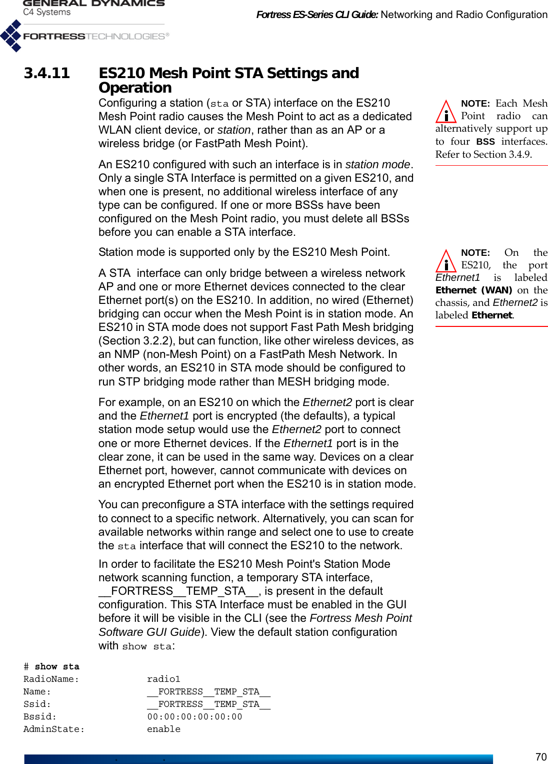 Fortress ES-Series CLI Guide: Networking and Radio Configuration703.4.11 ES210 Mesh Point STA Settings and Operation NOTE: Each MeshPoint radio canalternatively support upto four BSS interfaces.Refer to Section 3.4.9.Configuring a station (sta or STA) interface on the ES210 Mesh Point radio causes the Mesh Point to act as a dedicated WLAN client device, or station, rather than as an AP or a wireless bridge (or FastPath Mesh Point).An ES210 configured with such an interface is in station mode. Only a single STA Interface is permitted on a given ES210, and when one is present, no additional wireless interface of any type can be configured. If one or more BSSs have been configured on the Mesh Point radio, you must delete all BSSs before you can enable a STA interface. NOTE: On theES210, the portEthernet1 is labeledEthernet (WAN) on thechassis, and Ethernet2 islabeled Ethernet.Station mode is supported only by the ES210 Mesh Point.A STA interface can only bridge between a wireless network AP and one or more Ethernet devices connected to the clear Ethernet port(s) on the ES210. In addition, no wired (Ethernet) bridging can occur when the Mesh Point is in station mode. An ES210 in STA mode does not support Fast Path Mesh bridging (Section 3.2.2), but can function, like other wireless devices, as an NMP (non-Mesh Point) on a FastPath Mesh Network. In other words, an ES210 in STA mode should be configured to run STP bridging mode rather than MESH bridging mode.For example, on an ES210 on which the Ethernet2 port is clear and the Ethernet1 port is encrypted (the defaults), a typical station mode setup would use the Ethernet2 port to connect one or more Ethernet devices. If the Ethernet1 port is in the clear zone, it can be used in the same way. Devices on a clear Ethernet port, however, cannot communicate with devices on an encrypted Ethernet port when the ES210 is in station mode.You can preconfigure a STA interface with the settings required to connect to a specific network. Alternatively, you can scan for available networks within range and select one to use to create the sta interface that will connect the ES210 to the network.In order to facilitate the ES210 Mesh Point&apos;s Station Mode network scanning function, a temporary STA interface, __FORTRESS__TEMP_STA__, is present in the default configuration. This STA Interface must be enabled in the GUI before it will be visible in the CLI (see the Fortress Mesh Point Software GUI Guide). View the default station configuration with show sta:# show staRadioName:            radio1Name:                 __FORTRESS__TEMP_STA__Ssid:                 __FORTRESS__TEMP_STA__Bssid:                00:00:00:00:00:00AdminState:           enable