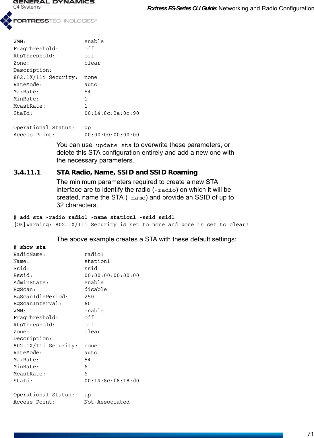 Fortress ES-Series CLI Guide: Networking and Radio Configuration71WMM:                  enableFragThreshold:        offRtsThreshold:         offZone:                 clearDescription:802.1X/11i Security:  noneRateMode:             autoMaxRate:              54MinRate:              1McastRate:            1StaId:                00:14:8c:2a:0c:90Operational Status:   upAccess Point:         00:00:00:00:00:00You can use update sta to overwrite these parameters, or delete this STA configuration entirely and add a new one with the necessary parameters. 3.4.11.1 STA Radio, Name, SSID and SSID RoamingThe minimum parameters required to create a new STA interface are to identify the radio (-radio) on which it will be created, name the STA (-name) and provide an SSID of up to 32 characters. # add sta -radio radio1 -name station1 -ssid ssid1[OK]Warning: 802.1X/11i Security is set to none and zone is set to clear!The above example creates a STA with these default settings:# show sta RadioName:            radio1Name:                 station1Ssid:                 ssid1Bssid:                00:00:00:00:00:00AdminState:           enableBgScan:               disableBgScanIdlePeriod:     250BgScanInterval:       60WMM:                  enableFragThreshold:        offRtsThreshold:         offZone:                 clearDescription:802.1X/11i Security:  noneRateMode:             autoMaxRate:              54MinRate:              6McastRate:            6StaId:                00:14:8c:f8:18:d0Operational Status:   upAccess Point:         Not-Associated