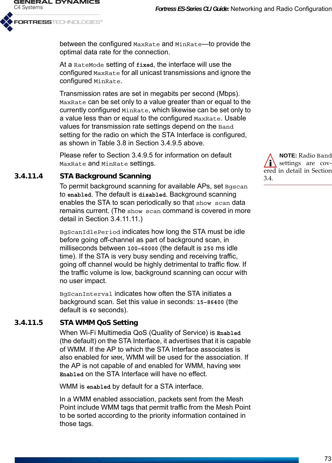 Fortress ES-Series CLI Guide: Networking and Radio Configuration73between the configured MaxRate and MinRate—to provide the optimal data rate for the connection.At a RateMode setting of fixed, the interface will use the configured MaxRate for all unicast transmissions and ignore the configured MinRate.Transmission rates are set in megabits per second (Mbps). MaxRate can be set only to a value greater than or equal to the currently configured MinRate, which likewise can be set only to a value less than or equal to the configured MaxRate. Usable values for transmission rate settings depend on the Band setting for the radio on which the STA Interface is configured, as shown in Table 3.8 in Section 3.4.9.5 above.NOTE: Radio Bandsettings are cov-ered in detail in Section3.4.Please refer to Section 3.4.9.5 for information on default MaxRate and MinRate settings. 3.4.11.4 STA Background ScanningTo permit background scanning for available APs, set Bgscan to enabled. The default is disabled. Background scanning enables the STA to scan periodically so that show scan data remains current. (The show scan command is covered in more detail in Section 3.4.11.11.)   BgScanIdlePeriod indicates how long the STA must be idle before going off-channel as part of background scan, in milliseconds between 100–60000 (the default is 250 ms idle time). If the STA is very busy sending and receiving traffic, going off channel would be highly detrimental to traffic flow. If the traffic volume is low, background scanning can occur with no user impact.BgScanInterval indicates how often the STA initiates a background scan. Set this value in seconds: 15–86400 (the default is 60 seconds). 3.4.11.5 STA WMM QoS SettingWhen Wi-Fi Multimedia QoS (Quality of Service) is Enabled (the default) on the STA Interface, it advertises that it is capable of WMM. If the AP to which the STA Interface associates is also enabled for WMM, WMM will be used for the association. If the AP is not capable of and enabled for WMM, having WMM Enabled on the STA Interface will have no effect.WMM is enabled by default for a STA interface.In a WMM enabled association, packets sent from the Mesh Point include WMM tags that permit traffic from the Mesh Point to be sorted according to the priority information contained in those tags.