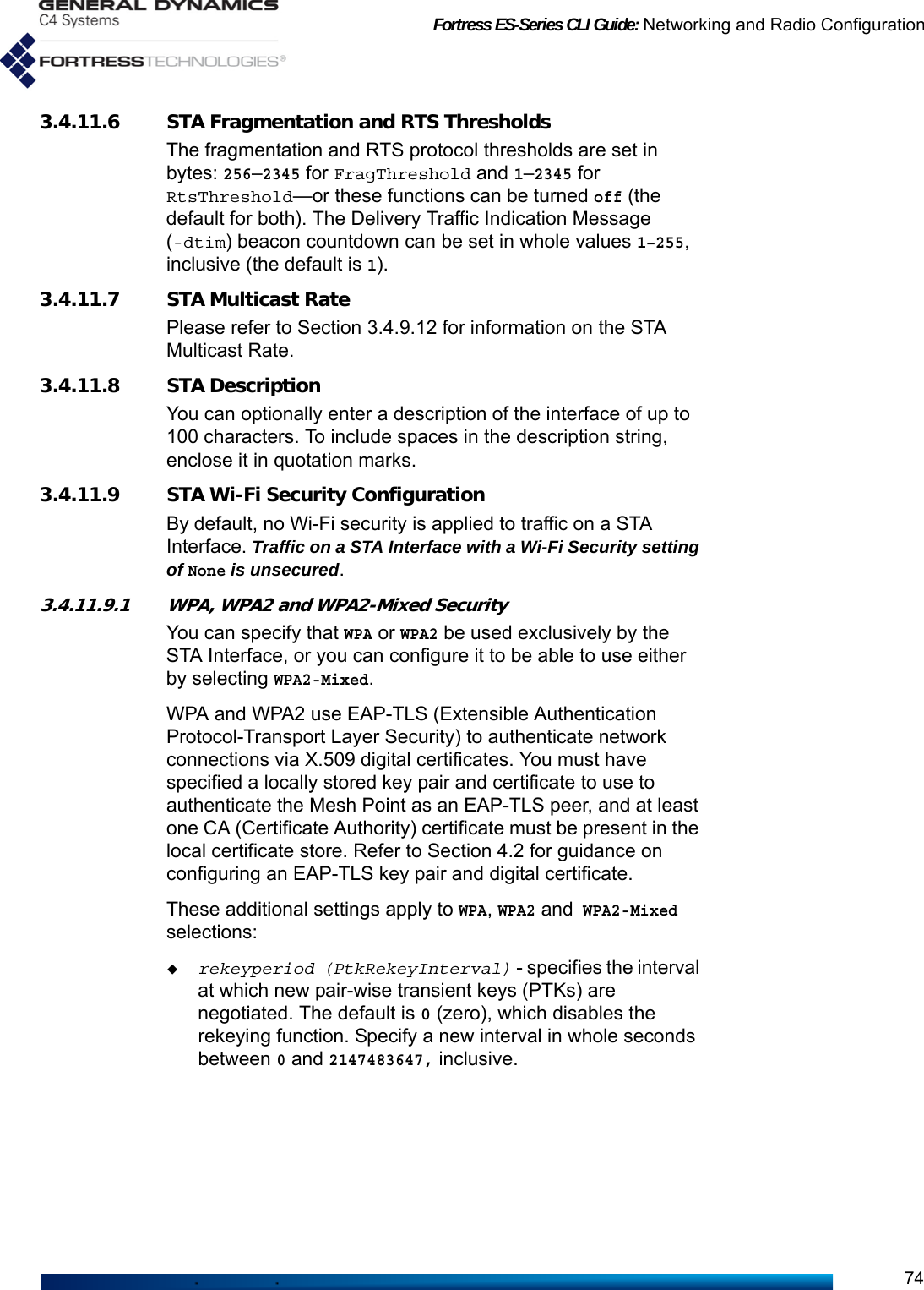 Fortress ES-Series CLI Guide: Networking and Radio Configuration743.4.11.6 STA Fragmentation and RTS ThresholdsThe fragmentation and RTS protocol thresholds are set in bytes: 256–2345 for FragThreshold and 1–2345 for RtsThreshold—or these functions can be turned off (the default for both). The Delivery Traffic Indication Message (-dtim) beacon countdown can be set in whole values 1–255, inclusive (the default is 1).3.4.11.7 STA Multicast RatePlease refer to Section 3.4.9.12 for information on the STA Multicast Rate. 3.4.11.8 STA DescriptionYou can optionally enter a description of the interface of up to 100 characters. To include spaces in the description string, enclose it in quotation marks.3.4.11.9 STA Wi-Fi Security ConfigurationBy default, no Wi-Fi security is applied to traffic on a STA Interface. Traffic on a STA Interface with a Wi-Fi Security setting of None is unsecured.3.4.11.9.1 WPA, WPA2 and WPA2-Mixed SecurityYou can specify that WPA or WPA2 be used exclusively by the STA Interface, or you can configure it to be able to use either by selecting WPA2-Mixed.WPA and WPA2 use EAP-TLS (Extensible Authentication Protocol-Transport Layer Security) to authenticate network connections via X.509 digital certificates. You must have specified a locally stored key pair and certificate to use to authenticate the Mesh Point as an EAP-TLS peer, and at least one CA (Certificate Authority) certificate must be present in the local certificate store. Refer to Section 4.2 for guidance on configuring an EAP-TLS key pair and digital certificate.These additional settings apply to WPA, WPA2 and WPA2-Mixed selections:rekeyperiod (PtkRekeyInterval) - specifies the interval at which new pair-wise transient keys (PTKs) are negotiated. The default is 0 (zero), which disables the rekeying function. Specify a new interval in whole seconds between 0 and 2147483647, inclusive.