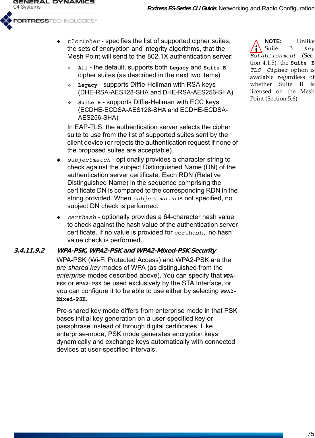 Fortress ES-Series CLI Guide: Networking and Radio Configuration75NOTE: UnlikeSuite B KeyEstablishment (Sec-tion 4.1.5), the Suite BTLS Cipher option isavailable regardless ofwhether Suite B islicensed on the MeshPoint (Section 5.6).tlscipher - specifies the list of supported cipher suites, the sets of encryption and integrity algorithms, that the Mesh Point will send to the 802.1X authentication server:All - the default, supports both Legacy and Suite B cipher suites (as described in the next two items)Legacy - supports Diffie-Hellman with RSA keys (DHE-RSA-AES128-SHA and DHE-RSA-AES256-SHA)Suite B - supports Diffie-Hellman with ECC keys (ECDHE-ECDSA-AES128-SHA and ECDHE-ECDSA-AES256-SHA)In EAP-TLS, the authentication server selects the cipher suite to use from the list of supported suites sent by the client device (or rejects the authentication request if none of the proposed suites are acceptable).subjectmatch - optionally provides a character string to check against the subject Distinguished Name (DN) of the authentication server certificate. Each RDN (Relative Distinguished Name) in the sequence comprising the certificate DN is compared to the corresponding RDN in the string provided. When subjectmatch is not specified, no subject DN check is performed.certhash - optionally provides a 64-character hash value to check against the hash value of the authentication server certificate. If no value is provided for certhash, no hash value check is performed.3.4.11.9.2 WPA-PSK, WPA2-PSK and WPA2-Mixed-PSK SecurityWPA-PSK (Wi-Fi Protected Access) and WPA2-PSK are the pre-shared key modes of WPA (as distinguished from the enterprise modes described above). You can specify that WPA-PSK or WPA2-PSK be used exclusively by the STA Interface, or you can configure it to be able to use either by selecting WPA2-Mixed-PSK.Pre-shared key mode differs from enterprise mode in that PSK bases initial key generation on a user-specified key or passphrase instead of through digital certificates. Like enterprise-mode, PSK mode generates encryption keys dynamically and exchange keys automatically with connected devices at user-specified intervals. 