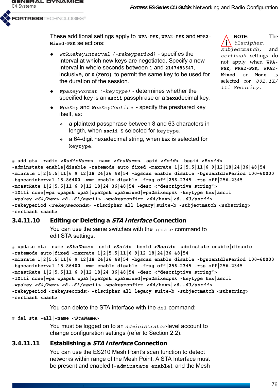 Fortress ES-Series CLI Guide: Networking and Radio Configuration76NOTE: Thetlscipher,subjectmatch, andcerthash settings donot apply when WPA-PSK, WPA2-PSK, WPA2-Mixed or None isselected for 802.1X/11i Security.These additional settings apply to WPA-PSK, WPA2-PSK and WPA2-Mixed-PSK selections:PtkRekeyInterval (-rekeyperiod) - specifies the interval at which new keys are negotiated. Specify a new interval in whole seconds between 1 and 2147483647, inclusive, or 0 (zero), to permit the same key to be used for the duration of the session.WpaKeyFormat (-keytype) - determines whether the specified key is an ascii passphrase or a hexadecimal key. WpaKey and WpaKeyConfirm  - specify the preshared key itself, as:a plaintext passphrase between 8 and 63 characters in length, when ascii is selected for keytype.a 64-digit hexadecimal string, when hex is selected for keytype.# add sta -radio &lt;RadioName&gt; -name &lt;StaName&gt; -ssid &lt;Ssid&gt; -bssid &lt;Bssid&gt; -adminstate enable|disable -ratemode auto|fixed -maxrate 1|2|5.5|11|6|9|12|18|24|36|48|54 -minrate 1|2|5.5|11|6|9|12|18|24|36|48|54 -bgscan enable|disable -bgscanIdlePeriod 100–60000-bgscaninterval 15–86400 -wmm enable|disable -frag off|256–2345 -rts off|256—2345 -mcastRate 1|2|5.5|11|6|9|12|18|24|36|48|54 -desc &lt;“descriptive string”&gt; -1X11i none|wpa|wpapsk|wpa2|wpa2psk|wpa2mixed|wpa2mixedpsk -keytype hex|ascii -wpakey &lt;64/hex&gt;|&lt;8..63/ascii&gt; -wpakeyconfirm &lt;64/hex&gt;|&lt;8..63/ascii&gt; -rekeyperiod &lt;rekeyseconds&gt; -tlscipher all|legacy|suite-b -subjectmatch &lt;substring&gt; -certhash &lt;hash&gt; 3.4.11.10 Editing or Deleting a STA Interface ConnectionYou can use the same switches with the update command to edit STA settings.# update sta -name &lt;StaName&gt; -ssid &lt;Ssid&gt; -bssid &lt;Bssid&gt; -adminstate enable|disable -ratemode auto|fixed -maxrate 1|2|5.5|11|6|9|12|18|24|36|48|54 -minrate 1|2|5.5|11|6|9|12|18|24|36|48|54 -bgscan enable|disable -bgscanIdlePeriod 100–60000-bgscaninterval 15–86400 -wmm enable|disable -frag off|256–2345 -rts off|256—2345 -mcastRate 1|2|5.5|11|6|9|12|18|24|36|48|54 -desc &lt;“descriptive string”&gt; -1X11i none|wpa|wpapsk|wpa2|wpa2psk|wpa2mixed|wpa2mixedpsk -keytype hex|ascii -wpakey &lt;64/hex&gt;|&lt;8..63/ascii&gt; -wpakeyconfirm &lt;64/hex&gt;|&lt;8..63/ascii&gt; -rekeyperiod &lt;rekeyseconds&gt; -tlscipher all|legacy|suite-b -subjectmatch &lt;substring&gt; -certhash &lt;hash&gt; You can delete the STA interface with the del command: # del sta -all|-name &lt;StaName&gt;You must be logged on to an administrator-level account to change configuration settings (refer to Section 2.2).3.4.11.11 Establishing a STA Interface ConnectionYou can use the ES210 Mesh Point’s scan function to detect networks within range of the Mesh Point. A STA Interface must be present and enabled (-adminstate enable), and the Mesh 