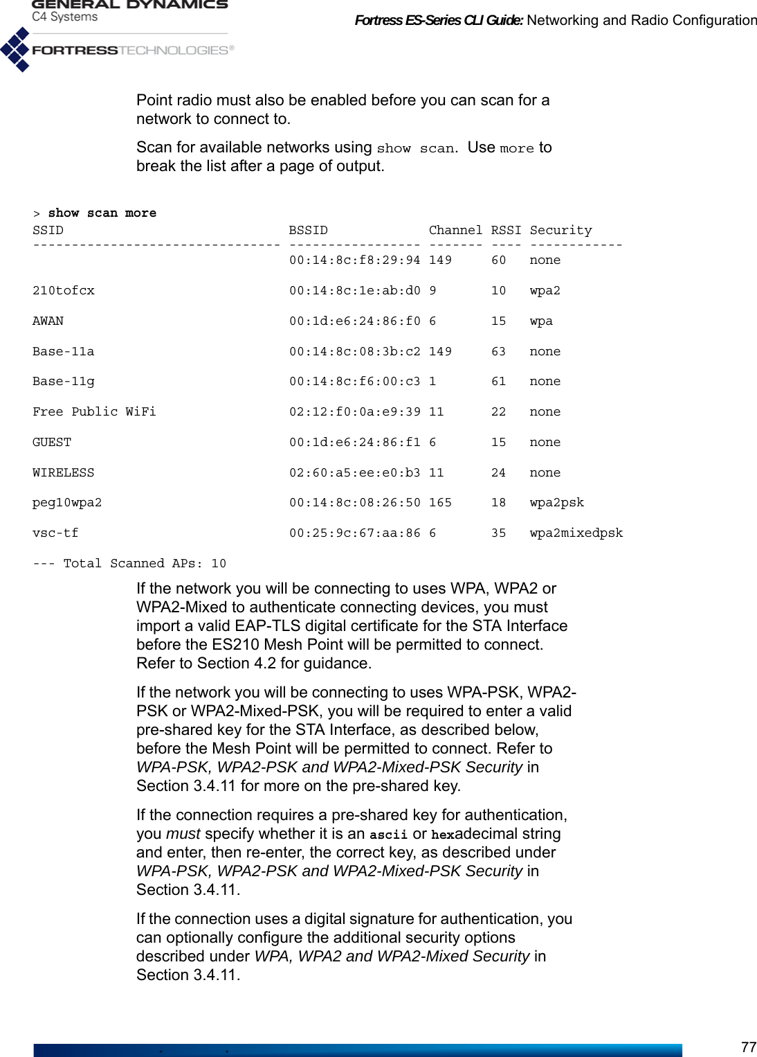 Fortress ES-Series CLI Guide: Networking and Radio Configuration77Point radio must also be enabled before you can scan for a network to connect to.Scan for available networks using show scan. Use more to break the list after a page of output.&gt; show scan moreSSID                             BSSID             Channel RSSI Security-------------------------------- ----------------- ------- ---- ------------                                 00:14:8c:f8:29:94 149     60   none210tofcx                         00:14:8c:1e:ab:d0 9       10   wpa2AWAN                             00:1d:e6:24:86:f0 6       15   wpaBase-11a                         00:14:8c:08:3b:c2 149     63   noneBase-11g                         00:14:8c:f6:00:c3 1       61   noneFree Public WiFi                 02:12:f0:0a:e9:39 11      22   noneGUEST                            00:1d:e6:24:86:f1 6       15   noneWIRELESS                         02:60:a5:ee:e0:b3 11      24   nonepeg10wpa2                        00:14:8c:08:26:50 165     18   wpa2pskvsc-tf                           00:25:9c:67:aa:86 6       35   wpa2mixedpsk--- Total Scanned APs: 10If the network you will be connecting to uses WPA, WPA2 or WPA2-Mixed to authenticate connecting devices, you must import a valid EAP-TLS digital certificate for the STA Interface before the ES210 Mesh Point will be permitted to connect. Refer to Section 4.2 for guidance.If the network you will be connecting to uses WPA-PSK, WPA2-PSK or WPA2-Mixed-PSK, you will be required to enter a valid pre-shared key for the STA Interface, as described below, before the Mesh Point will be permitted to connect. Refer to WPA-PSK, WPA2-PSK and WPA2-Mixed-PSK Security in Section 3.4.11 for more on the pre-shared key. If the connection requires a pre-shared key for authentication, you must specify whether it is an ascii or hexadecimal string and enter, then re-enter, the correct key, as described under WPA-PSK, WPA2-PSK and WPA2-Mixed-PSK Security in Section 3.4.11.If the connection uses a digital signature for authentication, you can optionally configure the additional security options described under WPA, WPA2 and WPA2-Mixed Security in Section 3.4.11.