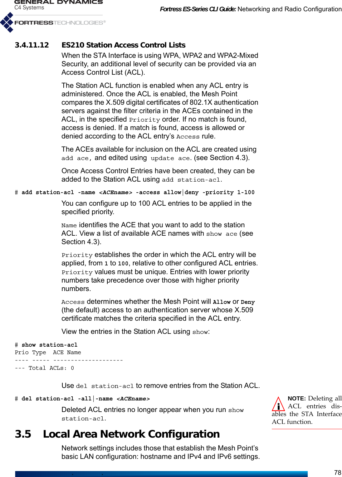 Fortress ES-Series CLI Guide: Networking and Radio Configuration783.4.11.12 ES210 Station Access Control ListsWhen the STA Interface is using WPA, WPA2 and WPA2-Mixed Security, an additional level of security can be provided via an Access Control List (ACL). The Station ACL function is enabled when any ACL entry is administered. Once the ACL is enabled, the Mesh Point compares the X.509 digital certificates of 802.1X authentication servers against the filter criteria in the ACEs contained in the ACL, in the specified Priority order. If no match is found, access is denied. If a match is found, access is allowed or denied according to the ACL entry’s Access rule.The ACEs available for inclusion on the ACL are created using add ace, and edited using update ace. (see Section 4.3). Once Access Control Entries have been created, they can be added to the Station ACL using add station-acl. # add station-acl -name &lt;ACEname&gt; -access allow|deny -priority 1-100You can configure up to 100 ACL entries to be applied in the specified priority. Name identifies the ACE that you want to add to the station ACL. View a list of available ACE names with show ace (see Section 4.3).Priority establishes the order in which the ACL entry will be applied, from 1 to 100, relative to other configured ACL entries. Priority values must be unique. Entries with lower priority numbers take precedence over those with higher priority numbers.Access determines whether the Mesh Point will Allow or Deny (the default) access to an authentication server whose X.509 certificate matches the criteria specified in the ACL entry.View the entries in the Station ACL using show:# show station-aclPrio Type  ACE Name---- ----- ----------------------- Total ACLs: 0Use del station-acl to remove entries from the Station ACL.NOTE: Deleting allACL entries dis-ables the STA InterfaceACL function.# del station-acl -all|-name &lt;ACEname&gt;Deleted ACL entries no longer appear when you run show station-acl.3.5 Local Area Network Configuration Network settings includes those that establish the Mesh Point’s basic LAN configuration: hostname and IPv4 and IPv6 settings.