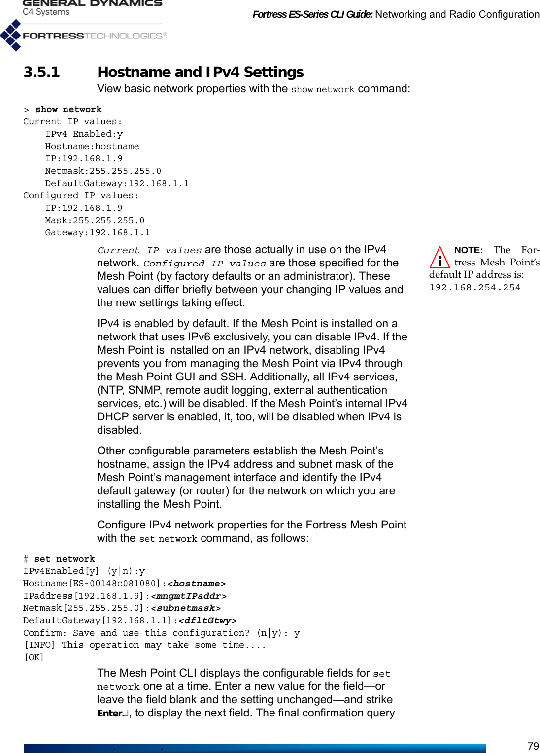 Fortress ES-Series CLI Guide: Networking and Radio Configuration793.5.1 Hostname and IPv4 Settings View basic network properties with the show network command:&gt; show networkCurrent IP values:    IPv4 Enabled:y    Hostname:hostname    IP:192.168.1.9    Netmask:255.255.255.0    DefaultGateway:192.168.1.1   Configured IP values:    IP:192.168.1.9    Mask:255.255.255.0    Gateway:192.168.1.1NOTE: The For-tress Mesh Point’sdefault IP address is:192.168.254.254Current IP values are those actually in use on the IPv4 network. Configured IP values are those specified for the Mesh Point (by factory defaults or an administrator). These values can differ briefly between your changing IP values and the new settings taking effect.IPv4 is enabled by default. If the Mesh Point is installed on a network that uses IPv6 exclusively, you can disable IPv4. If the Mesh Point is installed on an IPv4 network, disabling IPv4 prevents you from managing the Mesh Point via IPv4 through the Mesh Point GUI and SSH. Additionally, all IPv4 services, (NTP, SNMP, remote audit logging, external authentication services, etc.) will be disabled. If the Mesh Point’s internal IPv4 DHCP server is enabled, it, too, will be disabled when IPv4 is disabled. Other configurable parameters establish the Mesh Point’s hostname, assign the IPv4 address and subnet mask of the Mesh Point’s management interface and identify the IPv4 default gateway (or router) for the network on which you are installing the Mesh Point. Configure IPv4 network properties for the Fortress Mesh Point with the set network command, as follows:# set network IPv4Enabled[y] (y|n):yHostname[ES-00148c081080]:&lt;hostname&gt;IPaddress[192.168.1.9]:&lt;mngmtIPaddr&gt;Netmask[255.255.255.0]:&lt;subnetmask&gt;DefaultGateway[192.168.1.1]:&lt;dfltGtwy&gt;Confirm: Save and use this configuration? (n|y): y[INFO] This operation may take some time....[OK]The Mesh Point CLI displays the configurable fields for set network one at a time. Enter a new value for the field—or leave the field blank and the setting unchanged—and strike Enter↵, to display the next field. The final confirmation query 