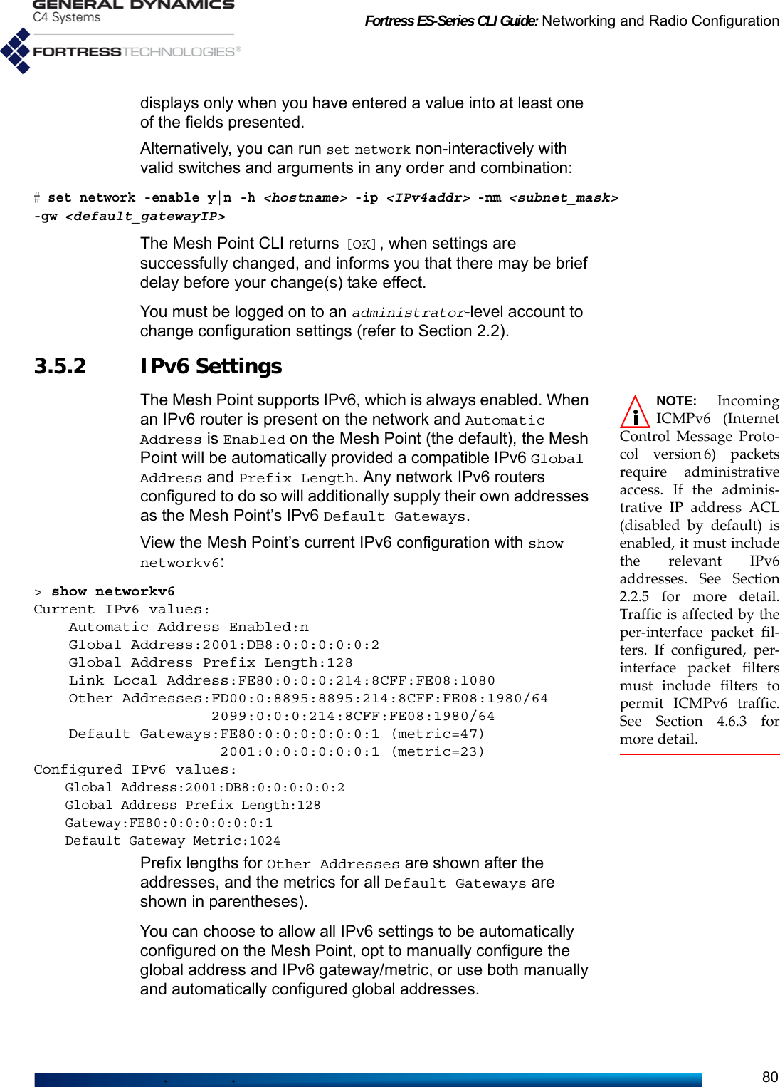 Fortress ES-Series CLI Guide: Networking and Radio Configuration80displays only when you have entered a value into at least one of the fields presented.Alternatively, you can run set network non-interactively with valid switches and arguments in any order and combination:# set network -enable y|n -h &lt;hostname&gt; -ip &lt;IPv4addr&gt; -nm &lt;subnet_mask&gt; -gw &lt;default_gatewayIP&gt; The Mesh Point CLI returns [OK], when settings are successfully changed, and informs you that there may be brief delay before your change(s) take effect.You must be logged on to an administrator-level account to change configuration settings (refer to Section 2.2).3.5.2 IPv6 Settings NOTE: IncomingICMPv6 (InternetControl Message Proto-col version 6) packetsrequire administrativeaccess. If the adminis-trative IP address ACL(disabled by default) isenabled, it must includethe relevant IPv6addresses. See Section2.2.5 for more detail.Traffic is affected by theper-interface packet fil-ters. If configured, per-interface packet filtersmust include filters topermit ICMPv6 traffic.See Section 4.6.3 formore detail.The Mesh Point supports IPv6, which is always enabled. When an IPv6 router is present on the network and Automatic Address is Enabled on the Mesh Point (the default), the Mesh Point will be automatically provided a compatible IPv6 Global Address and Prefix Length. Any network IPv6 routers configured to do so will additionally supply their own addresses as the Mesh Point’s IPv6 Default Gateways.View the Mesh Point’s current IPv6 configuration with show networkv6:&gt; show networkv6Current IPv6 values:    Automatic Address Enabled:n    Global Address:2001:DB8:0:0:0:0:0:2    Global Address Prefix Length:128    Link Local Address:FE80:0:0:0:214:8CFF:FE08:1080    Other Addresses:FD00:0:8895:8895:214:8CFF:FE08:1980/64                    2099:0:0:0:214:8CFF:FE08:1980/64    Default Gateways:FE80:0:0:0:0:0:0:1 (metric=47)                     2001:0:0:0:0:0:0:1 (metric=23)Configured IPv6 values:    Global Address:2001:DB8:0:0:0:0:0:2    Global Address Prefix Length:128    Gateway:FE80:0:0:0:0:0:0:1    Default Gateway Metric:1024Prefix lengths for Other Addresses are shown after the addresses, and the metrics for all Default Gateways are shown in parentheses).You can choose to allow all IPv6 settings to be automatically configured on the Mesh Point, opt to manually configure the global address and IPv6 gateway/metric, or use both manually and automatically configured global addresses.