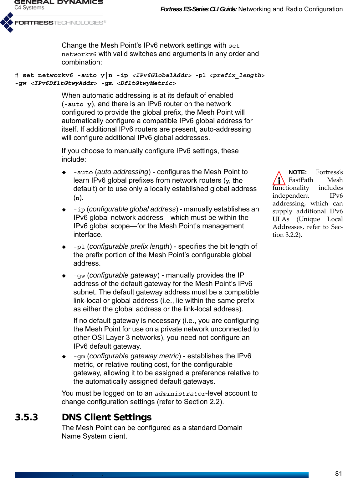 Fortress ES-Series CLI Guide: Networking and Radio Configuration81Change the Mesh Point’s IPv6 network settings with set networkv6 with valid switches and arguments in any order and combination:# set networkv6 -auto y|n -ip &lt;IPv6GlobalAddr&gt; -pl &lt;prefix_length&gt; -gw &lt;IPv6DfltGtwyAddr&gt; -gm &lt;DfltGtwyMetric&gt;When automatic addressing is at its default of enabled (-auto y), and there is an IPv6 router on the network configured to provide the global prefix, the Mesh Point will automatically configure a compatible IPv6 global address for itself. If additional IPv6 routers are present, auto-addressing will configure additional IPv6 global addresses.If you choose to manually configure IPv6 settings, these include:NOTE: Fortress’sFastPath Meshfunctionality includesindependent IPv6addressing, which cansupply additional IPv6ULAs (Unique LocalAddresses, refer to Sec-tion 3.2.2).-auto (auto addressing) - configures the Mesh Point to learn IPv6 global prefixes from network routers (y, the default) or to use only a locally established global address (n).-ip (configurable global address) - manually establishes an IPv6 global network address—which must be within the IPv6 global scope—for the Mesh Point’s management interface.-pl (configurable prefix length) - specifies the bit length of the prefix portion of the Mesh Point’s configurable global address.-gw (configurable gateway) - manually provides the IP address of the default gateway for the Mesh Point’s IPv6 subnet. The default gateway address must be a compatible link-local or global address (i.e., lie within the same prefix as either the global address or the link-local address).If no default gateway is necessary (i.e., you are configuring the Mesh Point for use on a private network unconnected to other OSI Layer 3 networks), you need not configure an IPv6 default gateway.-gm (configurable gateway metric) - establishes the IPv6 metric, or relative routing cost, for the configurable gateway, allowing it to be assigned a preference relative to the automatically assigned default gateways.You must be logged on to an administrator-level account to change configuration settings (refer to Section 2.2).3.5.3 DNS Client Settings The Mesh Point can be configured as a standard Domain Name System client. 