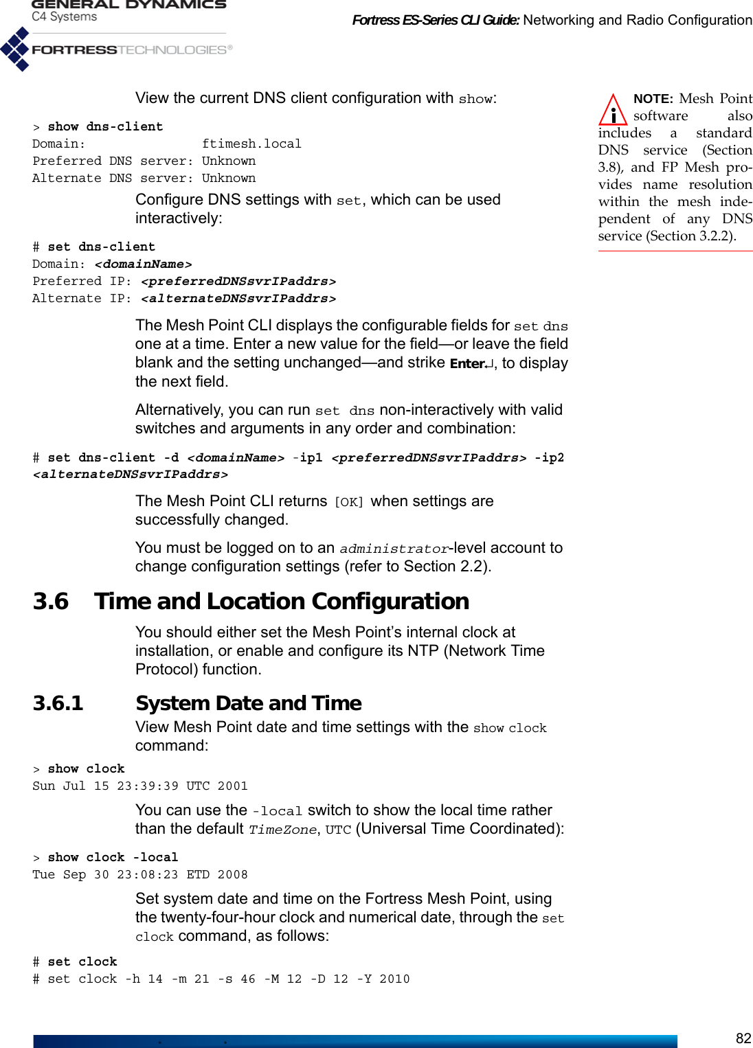 Fortress ES-Series CLI Guide: Networking and Radio Configuration82NOTE: Mesh Pointsoftware alsoincludes a standardDNS service (Section3.8), and FP Mesh pro-vides name resolutionwithin the mesh inde-pendent of any DNSservice (Section 3.2.2).View the current DNS client configuration with show:&gt; show dns-clientDomain:               ftimesh.localPreferred DNS server: UnknownAlternate DNS server: UnknownConfigure DNS settings with set, which can be used interactively:# set dns-clientDomain: &lt;domainName&gt;Preferred IP: &lt;preferredDNSsvrIPaddrs&gt;Alternate IP: &lt;alternateDNSsvrIPaddrs&gt;The Mesh Point CLI displays the configurable fields for set dns one at a time. Enter a new value for the field—or leave the field blank and the setting unchanged—and strike Enter↵, to display the next field.Alternatively, you can run set dns non-interactively with valid switches and arguments in any order and combination:# set dns-client -d &lt;domainName&gt; -ip1 &lt;preferredDNSsvrIPaddrs&gt; -ip2 &lt;alternateDNSsvrIPaddrs&gt;The Mesh Point CLI returns [OK] when settings are successfully changed.You must be logged on to an administrator-level account to change configuration settings (refer to Section 2.2).3.6 Time and Location Configuration You should either set the Mesh Point’s internal clock at installation, or enable and configure its NTP (Network Time Protocol) function.3.6.1 System Date and Time View Mesh Point date and time settings with the show clock command:&gt; show clockSun Jul 15 23:39:39 UTC 2001You can use the -local switch to show the local time rather than the default TimeZone, UTC (Universal Time Coordinated):&gt; show clock -localTue Sep 30 23:08:23 ETD 2008Set system date and time on the Fortress Mesh Point, using the twenty-four-hour clock and numerical date, through the set clock command, as follows:# set clock# set clock -h 14 -m 21 -s 46 -M 12 -D 12 -Y 2010