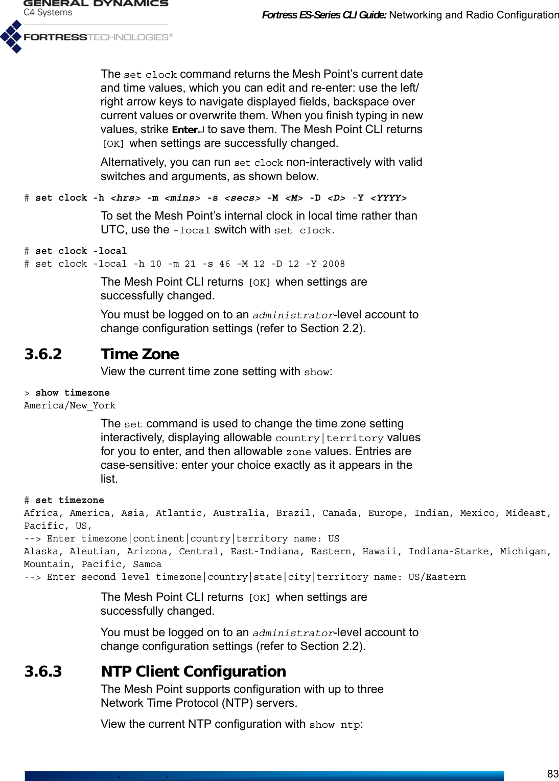 Fortress ES-Series CLI Guide: Networking and Radio Configuration83The set clock command returns the Mesh Point’s current date and time values, which you can edit and re-enter: use the left/right arrow keys to navigate displayed fields, backspace over current values or overwrite them. When you finish typing in new values, strike Enter↵ to save them. The Mesh Point CLI returns [OK] when settings are successfully changed.Alternatively, you can run set clock non-interactively with valid switches and arguments, as shown below.# set clock -h &lt;hrs&gt; -m &lt;mins&gt; -s &lt;secs&gt; -M &lt;M&gt; -D &lt;D&gt; -Y &lt;YYYY&gt;To set the Mesh Point’s internal clock in local time rather than UTC, use the -local switch with set clock.# set clock -local# set clock -local -h 10 -m 21 -s 46 -M 12 -D 12 -Y 2008The Mesh Point CLI returns [OK] when settings are successfully changed.You must be logged on to an administrator-level account to change configuration settings (refer to Section 2.2).3.6.2 Time Zone View the current time zone setting with show:&gt; show timezone              America/New_YorkThe set command is used to change the time zone setting interactively, displaying allowable country|territory values for you to enter, and then allowable zone values. Entries are case-sensitive: enter your choice exactly as it appears in the list.# set timezoneAfrica, America, Asia, Atlantic, Australia, Brazil, Canada, Europe, Indian, Mexico, Mideast, Pacific, US,--&gt; Enter timezone|continent|country|territory name: USAlaska, Aleutian, Arizona, Central, East-Indiana, Eastern, Hawaii, Indiana-Starke, Michigan, Mountain, Pacific, Samoa--&gt; Enter second level timezone|country|state|city|territory name: US/EasternThe Mesh Point CLI returns [OK] when settings are successfully changed.You must be logged on to an administrator-level account to change configuration settings (refer to Section 2.2).3.6.3 NTP Client Configuration The Mesh Point supports configuration with up to three Network Time Protocol (NTP) servers.View the current NTP configuration with show ntp: