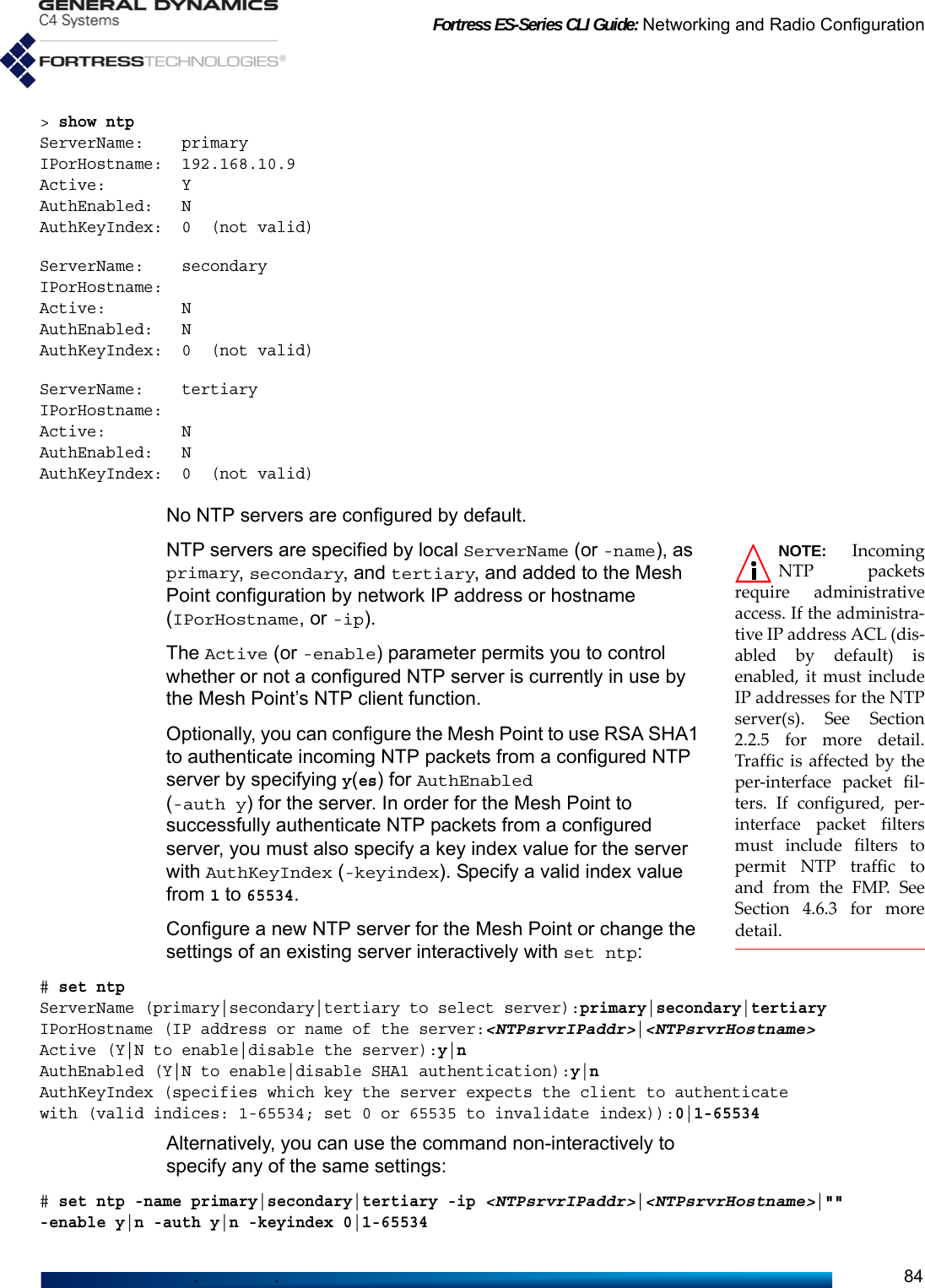 Fortress ES-Series CLI Guide: Networking and Radio Configuration84&gt; show ntpServerName:    primaryIPorHostname:  192.168.10.9Active:        YAuthEnabled:   NAuthKeyIndex:  0  (not valid)ServerName:    secondaryIPorHostname:Active:        NAuthEnabled:   NAuthKeyIndex:  0  (not valid)ServerName:    tertiaryIPorHostname:Active:        NAuthEnabled:   NAuthKeyIndex:  0  (not valid)No NTP servers are configured by default.NOTE: IncomingNTP packetsrequire administrativeaccess. If the administra-tive IP address ACL (dis-abled by default) isenabled, it must includeIP addresses for the NTPserver(s). See Section2.2.5 for more detail.Traffic is affected by theper-interface packet fil-ters. If configured, per-interface packet filtersmust include filters topermit NTP traffic toand from the FMP. SeeSection 4.6.3 for moredetail.NTP servers are specified by local ServerName (or -name), as primary, secondary, and tertiary, and added to the Mesh Point configuration by network IP address or hostname (IPorHostname, or -ip).The Active (or -enable) parameter permits you to control whether or not a configured NTP server is currently in use by the Mesh Point’s NTP client function.Optionally, you can configure the Mesh Point to use RSA SHA1 to authenticate incoming NTP packets from a configured NTP server by specifying y(es) for AuthEnabled (-auth y) for the server. In order for the Mesh Point to successfully authenticate NTP packets from a configured server, you must also specify a key index value for the server with AuthKeyIndex (-keyindex). Specify a valid index value from 1 to 65534.Configure a new NTP server for the Mesh Point or change the settings of an existing server interactively with set ntp:# set ntpServerName (primary|secondary|tertiary to select server):primary|secondary|tertiaryIPorHostname (IP address or name of the server:&lt;NTPsrvrIPaddr&gt;|&lt;NTPsrvrHostname&gt;Active (Y|N to enable|disable the server):y|nAuthEnabled (Y|N to enable|disable SHA1 authentication):y|nAuthKeyIndex (specifies which key the server expects the client to authenticatewith (valid indices: 1-65534; set 0 or 65535 to invalidate index)):0|1-65534Alternatively, you can use the command non-interactively to specify any of the same settings:# set ntp -name primary|secondary|tertiary -ip &lt;NTPsrvrIPaddr&gt;|&lt;NTPsrvrHostname&gt;|&quot;&quot; -enable y|n -auth y|n -keyindex 0|1-65534