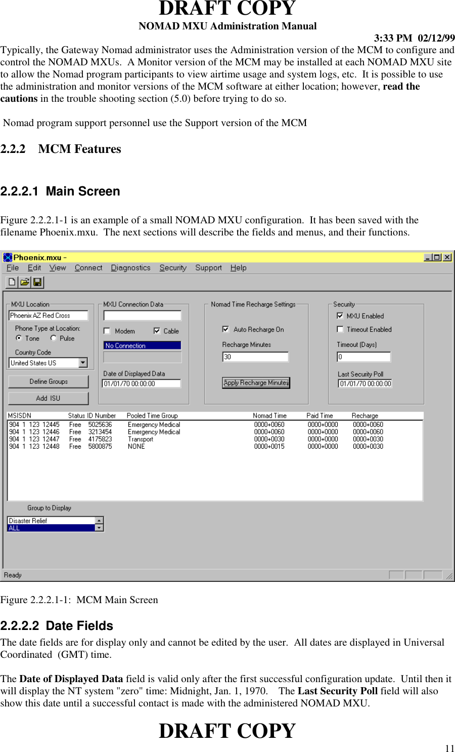 DRAFT COPYNOMAD MXU Administration Manual 3:33 PM  02/12/99DRAFT COPY 11Typically, the Gateway Nomad administrator uses the Administration version of the MCM to configure andcontrol the NOMAD MXUs.  A Monitor version of the MCM may be installed at each NOMAD MXU siteto allow the Nomad program participants to view airtime usage and system logs, etc.  It is possible to usethe administration and monitor versions of the MCM software at either location; however, read thecautions in the trouble shooting section (5.0) before trying to do so. Nomad program support personnel use the Support version of the MCM2.2.2 MCM Features2.2.2.1  Main ScreenFigure 2.2.2.1-1 is an example of a small NOMAD MXU configuration.  It has been saved with thefilename Phoenix.mxu.  The next sections will describe the fields and menus, and their functions.Figure 2.2.2.1-1:  MCM Main Screen2.2.2.2  Date FieldsThe date fields are for display only and cannot be edited by the user.  All dates are displayed in UniversalCoordinated  (GMT) time.The Date of Displayed Data field is valid only after the first successful configuration update.  Until then itwill display the NT system &quot;zero&quot; time: Midnight, Jan. 1, 1970.    The Last Security Poll field will alsoshow this date until a successful contact is made with the administered NOMAD MXU.