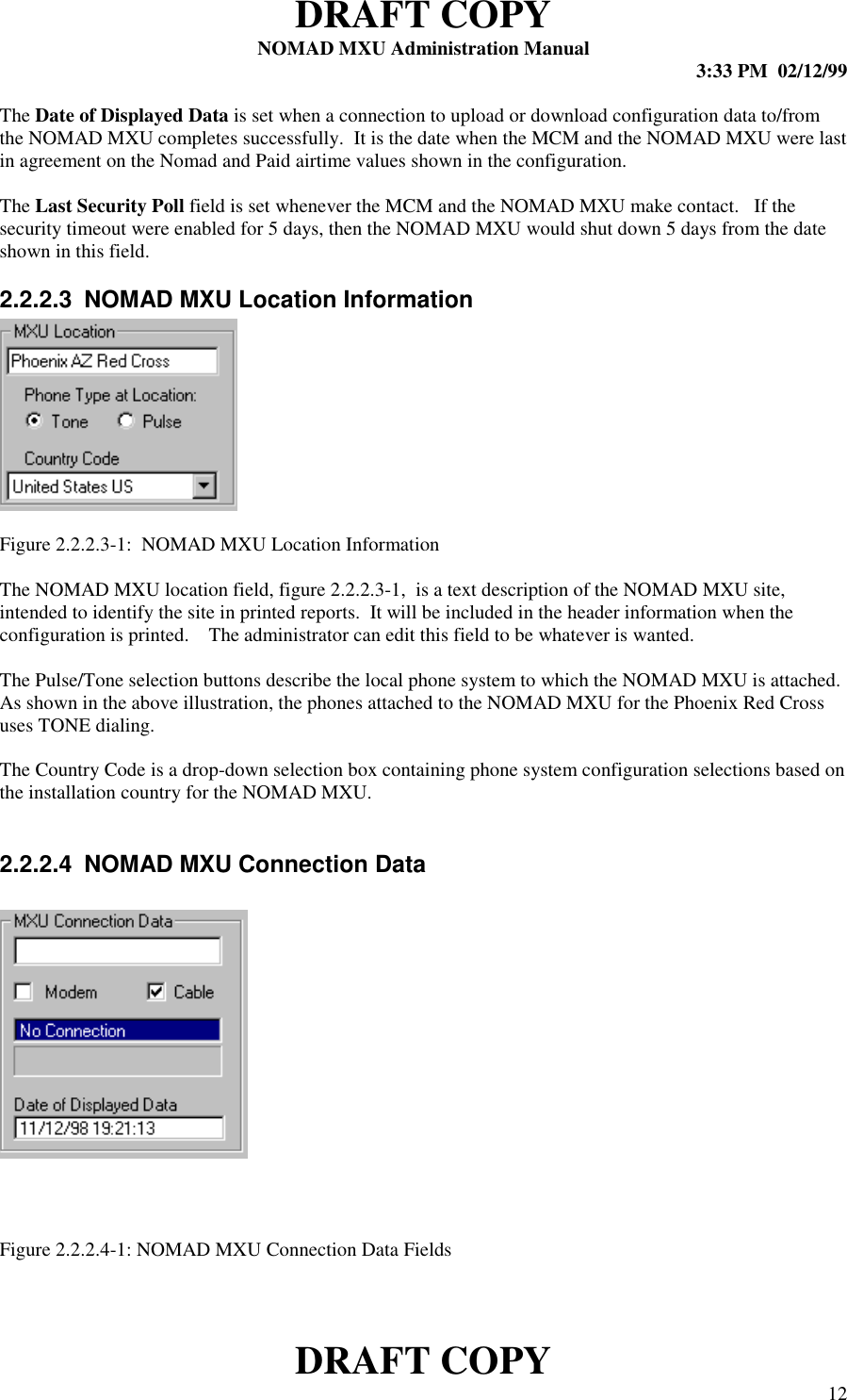 DRAFT COPYNOMAD MXU Administration Manual 3:33 PM  02/12/99DRAFT COPY 12The Date of Displayed Data is set when a connection to upload or download configuration data to/fromthe NOMAD MXU completes successfully.  It is the date when the MCM and the NOMAD MXU were lastin agreement on the Nomad and Paid airtime values shown in the configuration.The Last Security Poll field is set whenever the MCM and the NOMAD MXU make contact.   If thesecurity timeout were enabled for 5 days, then the NOMAD MXU would shut down 5 days from the dateshown in this field.2.2.2.3  NOMAD MXU Location InformationFigure 2.2.2.3-1:  NOMAD MXU Location InformationThe NOMAD MXU location field, figure 2.2.2.3-1,  is a text description of the NOMAD MXU site,intended to identify the site in printed reports.  It will be included in the header information when theconfiguration is printed.    The administrator can edit this field to be whatever is wanted.The Pulse/Tone selection buttons describe the local phone system to which the NOMAD MXU is attached.As shown in the above illustration, the phones attached to the NOMAD MXU for the Phoenix Red Crossuses TONE dialing.The Country Code is a drop-down selection box containing phone system configuration selections based onthe installation country for the NOMAD MXU.2.2.2.4  NOMAD MXU Connection DataFigure 2.2.2.4-1: NOMAD MXU Connection Data Fields