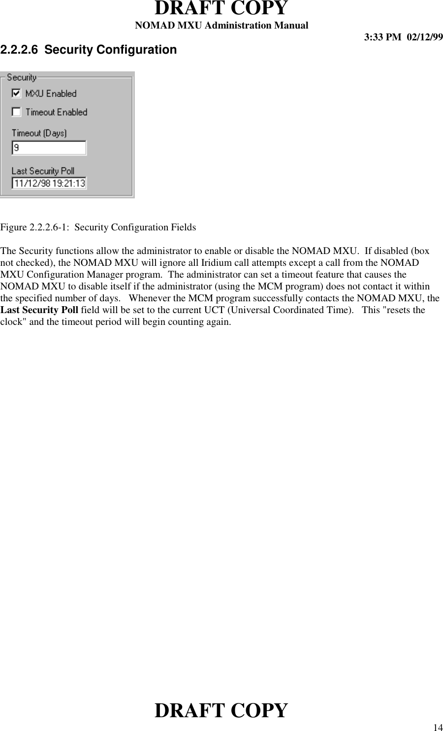 DRAFT COPYNOMAD MXU Administration Manual 3:33 PM  02/12/99DRAFT COPY 142.2.2.6  Security ConfigurationFigure 2.2.2.6-1:  Security Configuration FieldsThe Security functions allow the administrator to enable or disable the NOMAD MXU.  If disabled (boxnot checked), the NOMAD MXU will ignore all Iridium call attempts except a call from the NOMADMXU Configuration Manager program.  The administrator can set a timeout feature that causes theNOMAD MXU to disable itself if the administrator (using the MCM program) does not contact it withinthe specified number of days.   Whenever the MCM program successfully contacts the NOMAD MXU, theLast Security Poll field will be set to the current UCT (Universal Coordinated Time).   This &quot;resets theclock&quot; and the timeout period will begin counting again.