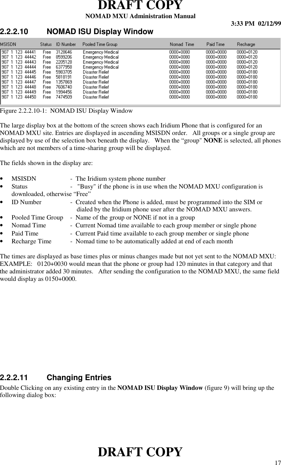 DRAFT COPYNOMAD MXU Administration Manual 3:33 PM  02/12/99DRAFT COPY 172.2.2.10  NOMAD ISU Display WindowFigure 2.2.2.10-1:  NOMAD ISU Display WindowThe large display box at the bottom of the screen shows each Iridium Phone that is configured for anNOMAD MXU site. Entries are displayed in ascending MSISDN order.   All groups or a single group aredisplayed by use of the selection box beneath the display.   When the “group&quot; NONE is selected, all phoneswhich are not members of a time-sharing group will be displayed.The fields shown in the display are:• MSISDN -  The Iridium system phone number• Status -   &quot;Busy&quot; if the phone is in use when the NOMAD MXU configuration isdownloaded, otherwise “Free”• ID Number -  Created when the Phone is added, must be programmed into the SIM or    dialed by the Iridium phone user after the NOMAD MXU answers.• Pooled Time Group -  Name of the group or NONE if not in a group• Nomad Time -  Current Nomad time available to each group member or single phone• Paid Time -  Current Paid time available to each group member or single phone• Recharge Time -  Nomad time to be automatically added at end of each monthThe times are displayed as base times plus or minus changes made but not yet sent to the NOMAD MXU:EXAMPLE:   0120+0030 would mean that the phone or group had 120 minutes in that category and thatthe administrator added 30 minutes.   After sending the configuration to the NOMAD MXU, the same fieldwould display as 0150+0000.2.2.2.11  Changing EntriesDouble Clicking on any existing entry in the NOMAD ISU Display Window (figure 9) will bring up thefollowing dialog box: