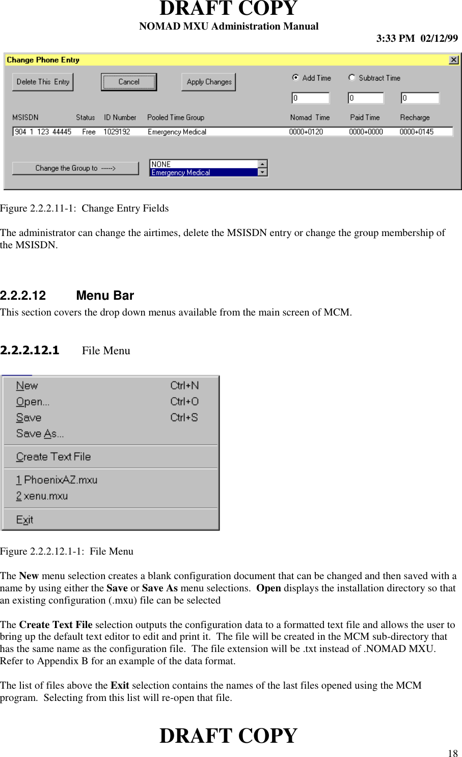 DRAFT COPYNOMAD MXU Administration Manual 3:33 PM  02/12/99DRAFT COPY 18Figure 2.2.2.11-1:  Change Entry FieldsThe administrator can change the airtimes, delete the MSISDN entry or change the group membership ofthe MSISDN.2.2.2.12 Menu BarThis section covers the drop down menus available from the main screen of MCM.   File MenuFigure 2.2.2.12.1-1:  File MenuThe New menu selection creates a blank configuration document that can be changed and then saved with aname by using either the Save or Save As menu selections.  Open displays the installation directory so thatan existing configuration (.mxu) file can be selectedThe Create Text File selection outputs the configuration data to a formatted text file and allows the user tobring up the default text editor to edit and print it.  The file will be created in the MCM sub-directory thathas the same name as the configuration file.  The file extension will be .txt instead of .NOMAD MXU.Refer to Appendix B for an example of the data format.The list of files above the Exit selection contains the names of the last files opened using the MCMprogram.  Selecting from this list will re-open that file.