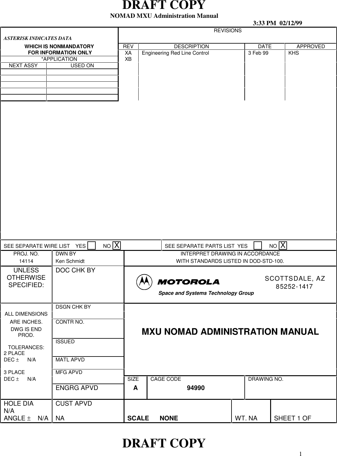 DRAFT COPYNOMAD MXU Administration Manual 3:33 PM  02/12/99DRAFT COPY 1ASTERISK INDICATES DATAREVISIONSWHICH IS NONMANDATORY REV DESCRIPTION DATE APPROVED FOR INFORMATION ONLY XA Engineering Red Line Control 3 Feb 99 KHS*APPLICATION XBNEXT ASSY USED ONSEE SEPARATE WIRE LIST    YES       NO  XSEE SEPARATE PARTS LIST  YES          NO  XPROJ. NO. DWN BY INTERPRET DRAWING IN ACCORDANCE14114 Ken Schmidt WITH STANDARDS LISTED IN DOD-STD-100.UNLESSOTHERWISESPECIFIED:DOC CHK BYSCOTTSDALE, AZ85252-1417Space and Systems Technology GroupDSGN CHK BYALL DIMENSIONSARE INCHES. CONTR NO.DWG IS ENDPROD. MXU NOMAD ADMINISTRATION MANUALISSUEDTOLERANCES:2 PLACEDEC ±      N/A MATL APVD3 PLACE MFG APVDDEC ±      N/A SIZE CAGE CODE DRAWING NO.ENGRG APVD A 94990HOLE DIAN/A CUST APVDANGLE ±    N/A NA SCALE      NONE WT. NA SHEET 1 OF