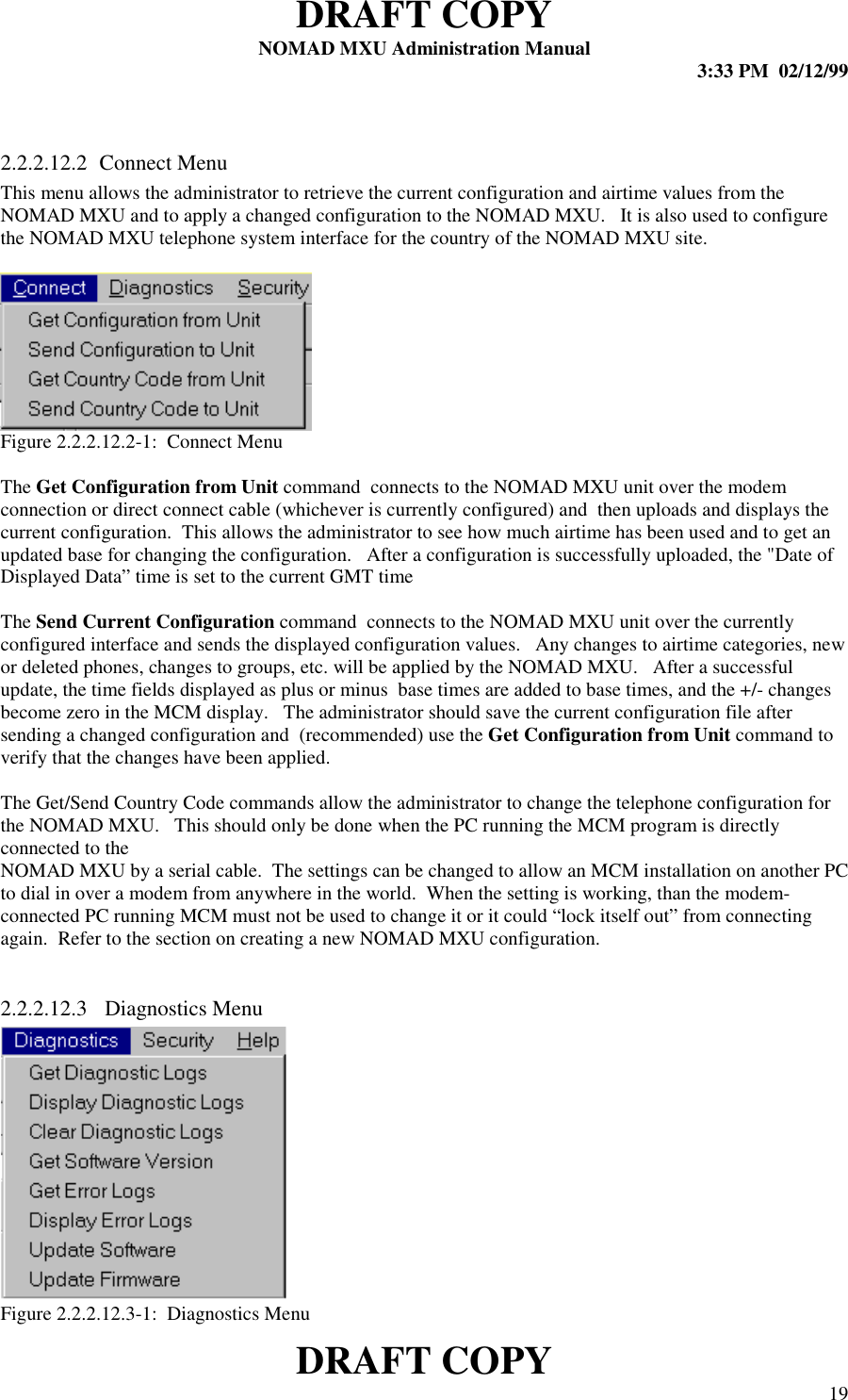 DRAFT COPYNOMAD MXU Administration Manual 3:33 PM  02/12/99DRAFT COPY 192.2.2.12.2 Connect MenuThis menu allows the administrator to retrieve the current configuration and airtime values from theNOMAD MXU and to apply a changed configuration to the NOMAD MXU.   It is also used to configurethe NOMAD MXU telephone system interface for the country of the NOMAD MXU site.Figure 2.2.2.12.2-1:  Connect MenuThe Get Configuration from Unit command  connects to the NOMAD MXU unit over the modemconnection or direct connect cable (whichever is currently configured) and  then uploads and displays thecurrent configuration.  This allows the administrator to see how much airtime has been used and to get anupdated base for changing the configuration.   After a configuration is successfully uploaded, the &quot;Date ofDisplayed Data” time is set to the current GMT timeThe Send Current Configuration command  connects to the NOMAD MXU unit over the currentlyconfigured interface and sends the displayed configuration values.   Any changes to airtime categories, newor deleted phones, changes to groups, etc. will be applied by the NOMAD MXU.   After a successfulupdate, the time fields displayed as plus or minus  base times are added to base times, and the +/- changesbecome zero in the MCM display.   The administrator should save the current configuration file aftersending a changed configuration and  (recommended) use the Get Configuration from Unit command toverify that the changes have been applied.The Get/Send Country Code commands allow the administrator to change the telephone configuration forthe NOMAD MXU.   This should only be done when the PC running the MCM program is directlyconnected to theNOMAD MXU by a serial cable.  The settings can be changed to allow an MCM installation on another PCto dial in over a modem from anywhere in the world.  When the setting is working, than the modem-connected PC running MCM must not be used to change it or it could “lock itself out” from connectingagain.  Refer to the section on creating a new NOMAD MXU configuration.2.2.2.12.3  Diagnostics MenuFigure 2.2.2.12.3-1:  Diagnostics Menu