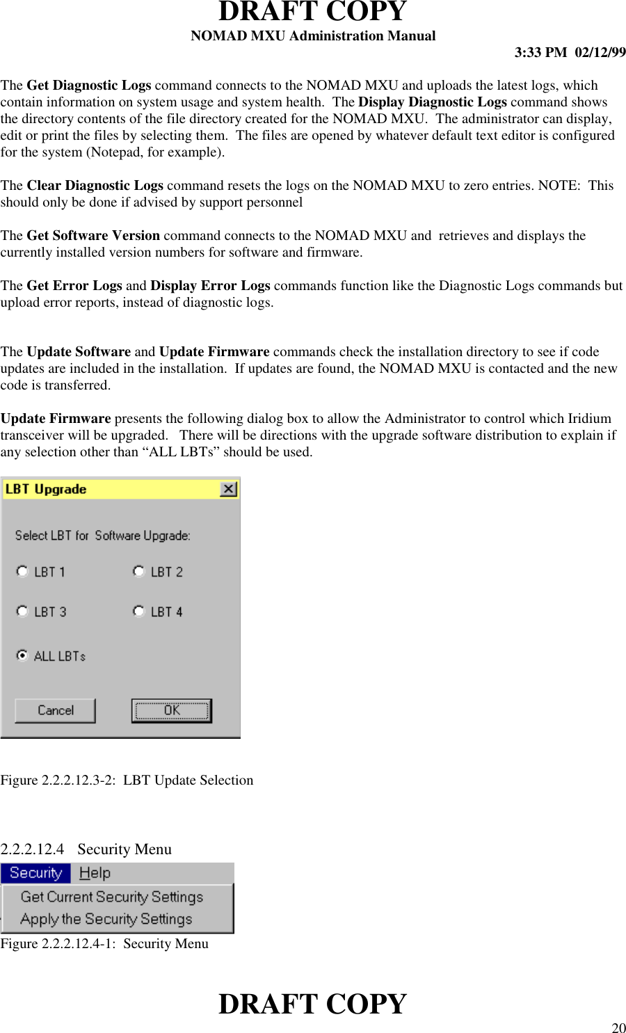 DRAFT COPYNOMAD MXU Administration Manual 3:33 PM  02/12/99DRAFT COPY 20The Get Diagnostic Logs command connects to the NOMAD MXU and uploads the latest logs, whichcontain information on system usage and system health.  The Display Diagnostic Logs command showsthe directory contents of the file directory created for the NOMAD MXU.  The administrator can display,edit or print the files by selecting them.  The files are opened by whatever default text editor is configuredfor the system (Notepad, for example).The Clear Diagnostic Logs command resets the logs on the NOMAD MXU to zero entries. NOTE:  Thisshould only be done if advised by support personnelThe Get Software Version command connects to the NOMAD MXU and  retrieves and displays thecurrently installed version numbers for software and firmware.The Get Error Logs and Display Error Logs commands function like the Diagnostic Logs commands butupload error reports, instead of diagnostic logs.The Update Software and Update Firmware commands check the installation directory to see if codeupdates are included in the installation.  If updates are found, the NOMAD MXU is contacted and the newcode is transferred.Update Firmware presents the following dialog box to allow the Administrator to control which Iridiumtransceiver will be upgraded.   There will be directions with the upgrade software distribution to explain ifany selection other than “ALL LBTs” should be used.Figure 2.2.2.12.3-2:  LBT Update Selection2.2.2.12.4  Security MenuFigure 2.2.2.12.4-1:  Security Menu