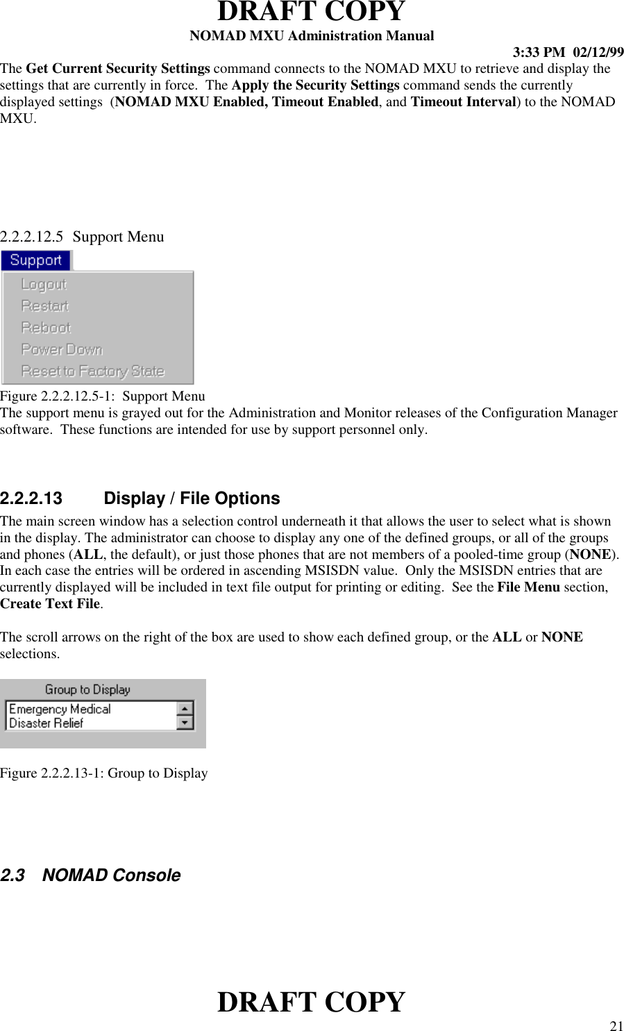 DRAFT COPYNOMAD MXU Administration Manual 3:33 PM  02/12/99DRAFT COPY 21The Get Current Security Settings command connects to the NOMAD MXU to retrieve and display thesettings that are currently in force.  The Apply the Security Settings command sends the currentlydisplayed settings  (NOMAD MXU Enabled, Timeout Enabled, and Timeout Interval) to the NOMADMXU.2.2.2.12.5 Support MenuFigure 2.2.2.12.5-1:  Support MenuThe support menu is grayed out for the Administration and Monitor releases of the Configuration Managersoftware.  These functions are intended for use by support personnel only.2.2.2.13  Display / File OptionsThe main screen window has a selection control underneath it that allows the user to select what is shownin the display. The administrator can choose to display any one of the defined groups, or all of the groupsand phones (ALL, the default), or just those phones that are not members of a pooled-time group (NONE).In each case the entries will be ordered in ascending MSISDN value.  Only the MSISDN entries that arecurrently displayed will be included in text file output for printing or editing.  See the File Menu section,Create Text File.The scroll arrows on the right of the box are used to show each defined group, or the ALL or NONEselections.Figure 2.2.2.13-1: Group to Display2.3 NOMAD Console