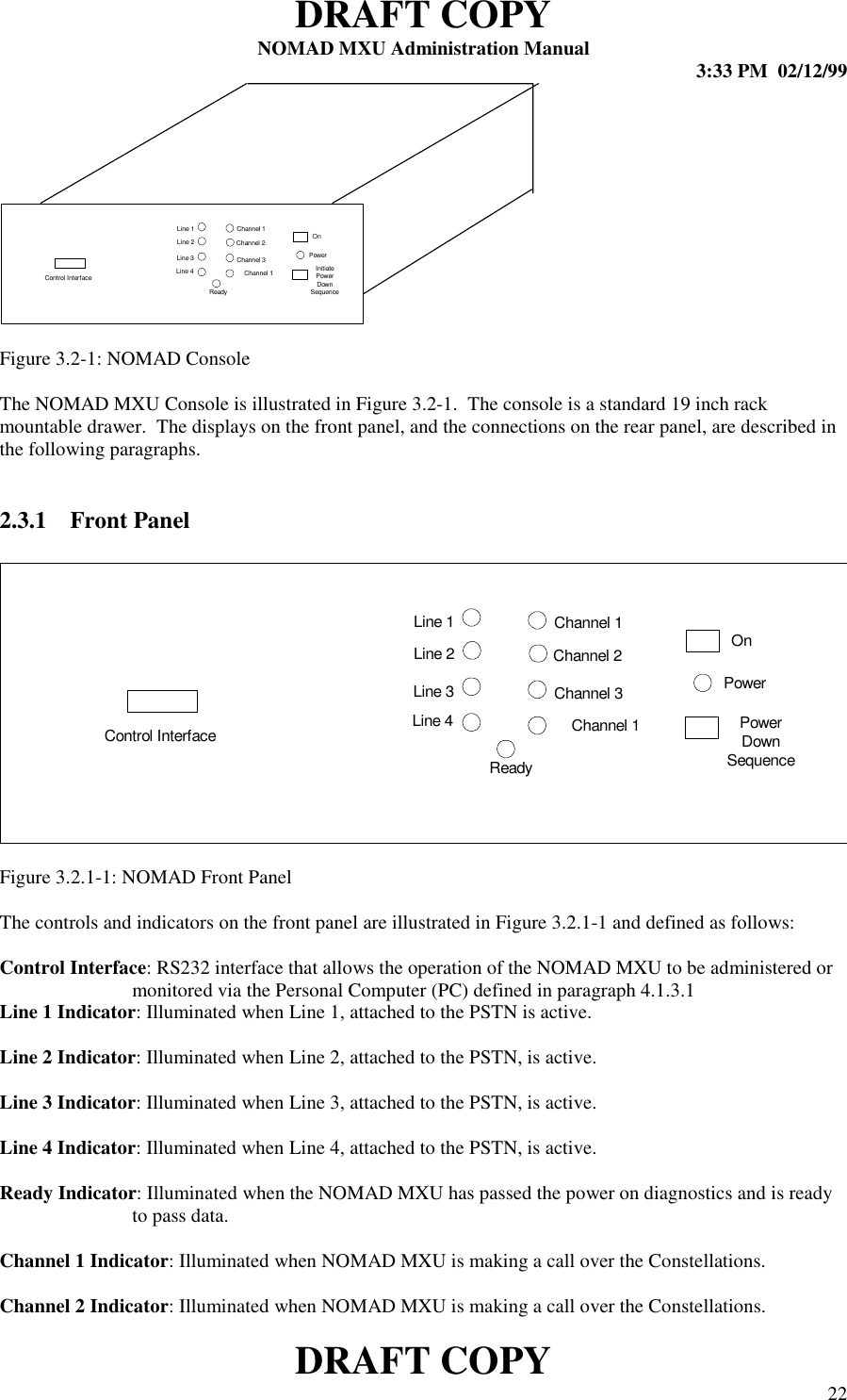 DRAFT COPYNOMAD MXU Administration Manual 3:33 PM  02/12/99DRAFT COPY 22Figure 3.2-1: NOMAD ConsoleThe NOMAD MXU Console is illustrated in Figure 3.2-1.  The console is a standard 19 inch rackmountable drawer.  The displays on the front panel, and the connections on the rear panel, are described inthe following paragraphs.2.3.1 Front PanelFigure 3.2.1-1: NOMAD Front PanelThe controls and indicators on the front panel are illustrated in Figure 3.2.1-1 and defined as follows:Control Interface: RS232 interface that allows the operation of the NOMAD MXU to be administered ormonitored via the Personal Computer (PC) defined in paragraph 4.1.3.1Line 1 Indicator: Illuminated when Line 1, attached to the PSTN is active.Line 2 Indicator: Illuminated when Line 2, attached to the PSTN, is active.Line 3 Indicator: Illuminated when Line 3, attached to the PSTN, is active.Line 4 Indicator: Illuminated when Line 4, attached to the PSTN, is active.Ready Indicator: Illuminated when the NOMAD MXU has passed the power on diagnostics and is readyto pass data.Channel 1 Indicator: Illuminated when NOMAD MXU is making a call over the Constellations.Channel 2 Indicator: Illuminated when NOMAD MXU is making a call over the Constellations.Line 1Line 2Line 3Line 4Channel 1Channel 2Channel 3OnReadyPowerChannel 1 InitiatePowerDownSequenceControl InterfaceLine 1Line 2Line 3Line 4Channel 1Channel 2Channel 3OnReadyPowerChannel 1 PowerDownSequenceControl Interface