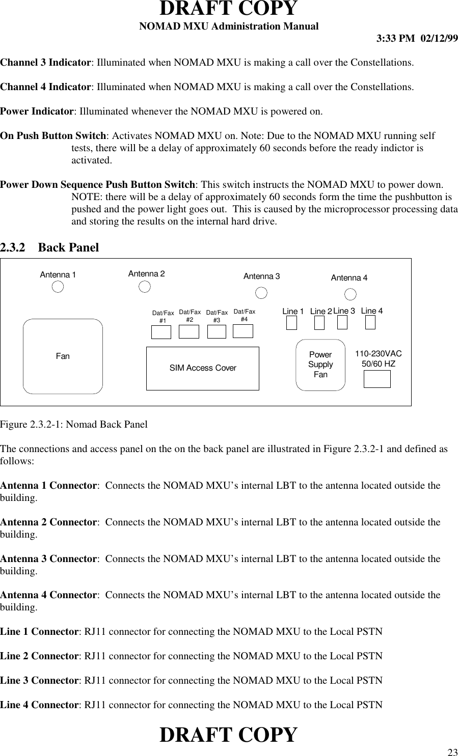 DRAFT COPYNOMAD MXU Administration Manual 3:33 PM  02/12/99DRAFT COPY 23Channel 3 Indicator: Illuminated when NOMAD MXU is making a call over the Constellations.Channel 4 Indicator: Illuminated when NOMAD MXU is making a call over the Constellations.Power Indicator: Illuminated whenever the NOMAD MXU is powered on.On Push Button Switch: Activates NOMAD MXU on. Note: Due to the NOMAD MXU running selftests, there will be a delay of approximately 60 seconds before the ready indictor isactivated.Power Down Sequence Push Button Switch: This switch instructs the NOMAD MXU to power down.NOTE: there will be a delay of approximately 60 seconds form the time the pushbutton ispushed and the power light goes out.  This is caused by the microprocessor processing dataand storing the results on the internal hard drive.2.3.2 Back PanelFigure 2.3.2-1: Nomad Back PanelThe connections and access panel on the on the back panel are illustrated in Figure 2.3.2-1 and defined asfollows:Antenna 1 Connector:  Connects the NOMAD MXU’s internal LBT to the antenna located outside thebuilding.Antenna 2 Connector:  Connects the NOMAD MXU’s internal LBT to the antenna located outside thebuilding.Antenna 3 Connector:  Connects the NOMAD MXU’s internal LBT to the antenna located outside thebuilding.Antenna 4 Connector:  Connects the NOMAD MXU’s internal LBT to the antenna located outside thebuilding.Line 1 Connector: RJ11 connector for connecting the NOMAD MXU to the Local PSTNLine 2 Connector: RJ11 connector for connecting the NOMAD MXU to the Local PSTNLine 3 Connector: RJ11 connector for connecting the NOMAD MXU to the Local PSTNLine 4 Connector: RJ11 connector for connecting the NOMAD MXU to the Local PSTNFan PowerSupplyFanSIM Access CoverAntenna 1 Antenna 2 Antenna 3 Antenna 4110-230VAC50/60 HZLine 1 Line 2Line 3 Line 4Dat/Fax#1Dat/Fax#4Dat/Fax#3Dat/Fax#2