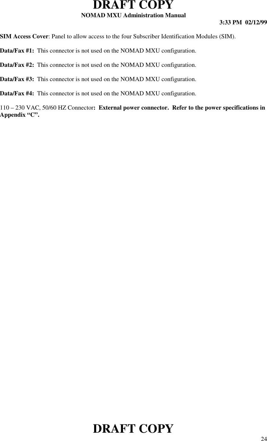 DRAFT COPYNOMAD MXU Administration Manual 3:33 PM  02/12/99DRAFT COPY 24SIM Access Cover: Panel to allow access to the four Subscriber Identification Modules (SIM).Data/Fax #1:  This connector is not used on the NOMAD MXU configuration.Data/Fax #2:  This connector is not used on the NOMAD MXU configuration.Data/Fax #3:  This connector is not used on the NOMAD MXU configuration.Data/Fax #4:  This connector is not used on the NOMAD MXU configuration.110 – 230 VAC, 50/60 HZ Connector:  External power connector.  Refer to the power specifications inAppendix “C”.