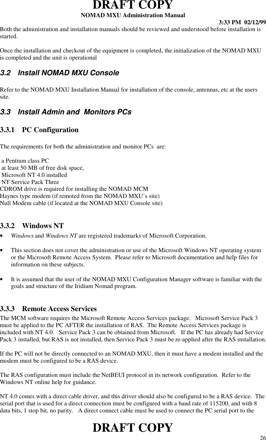 DRAFT COPYNOMAD MXU Administration Manual 3:33 PM  02/12/99DRAFT COPY 26Both the administration and installation manuals should be reviewed and understood before installation isstarted.Once the installation and checkout of the equipment is completed, the initialization of the NOMAD MXUis completed and the unit is operational3.2  Install NOMAD MXU ConsoleRefer to the NOMAD MXU Installation Manual for installation of the console, antennas, etc at the userssite.3.3  Install Admin and  Monitors PCs3.3.1 PC ConfigurationThe requirements for both the administration and monitor PCs  are: a Pentium class PC at least 50 MB of free disk space, Microsoft NT 4.0 installed NT Service Pack ThreeCDROM drive is required for installing the NOMAD MCMHaynes type modem (if remoted from the NOMAD MXU’s site)Null Modem cable (if located at the NOMAD MXU Console site)3.3.2 Windows NT• Windows and Windows NT are registered trademarks of Microsoft Corporation.• This section does not cover the administration or use of the Microsoft Windows NT operating systemor the Microsoft Remote Access System.  Please refer to Microsoft documentation and help files forinformation on these subjects.• It is assumed that the user of the NOMAD MXU Configuration Manager software is familiar with thegoals and structure of the Iridium Nomad program.3.3.3 Remote Access ServicesThe MCM software requires the Microsoft Remote Access Services package.   Microsoft Service Pack 3must be applied to the PC AFTER the installation of RAS.  The Remote Access Services package isincluded with NT 4.0.   Service Pack 3 can be obtained from Microsoft.   If the PC has already had ServicePack 3 installed, but RAS is not installed, then Service Pack 3 must be re-applied after the RAS installation.If the PC will not be directly connected to an NOMAD MXU, then it must have a modem installed and themodem must be configured to be a RAS device.The RAS configuration must include the NetBEUI protocol in its network configuration.  Refer to theWindows NT online help for guidance.NT 4.0 comes with a direct cable driver, and this driver should also be configured to be a RAS device.  Theserial port that is used for a direct connection must be configured with a baud rate of 115200, and with 8data bits, 1 stop bit, no parity.   A direct connect cable must be used to connect the PC serial port to the