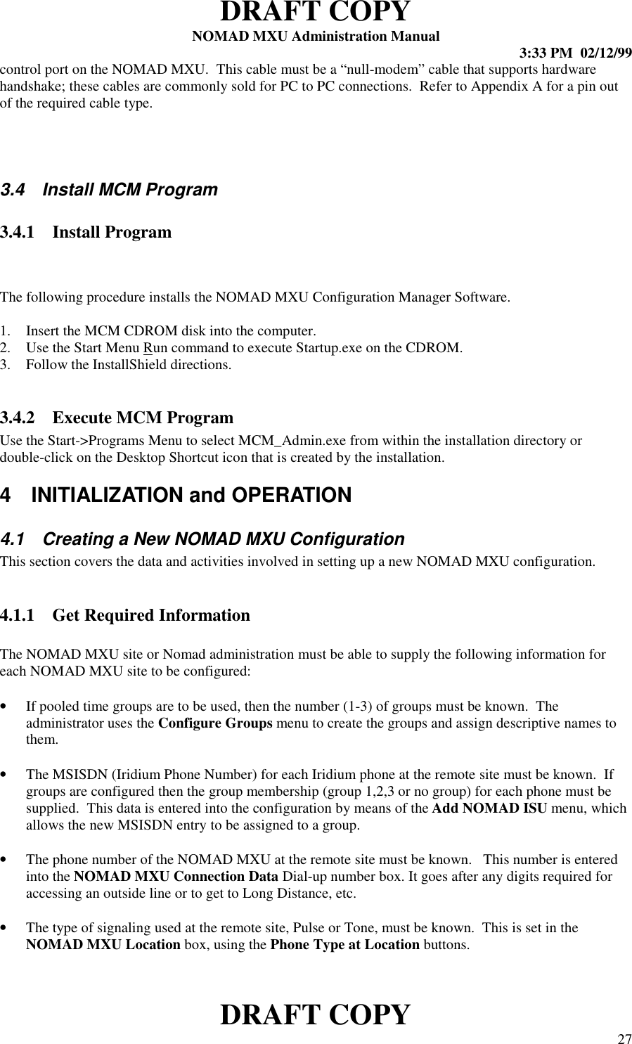 DRAFT COPYNOMAD MXU Administration Manual 3:33 PM  02/12/99DRAFT COPY 27control port on the NOMAD MXU.  This cable must be a “null-modem” cable that supports hardwarehandshake; these cables are commonly sold for PC to PC connections.  Refer to Appendix A for a pin outof the required cable type.3.4  Install MCM Program3.4.1 Install ProgramThe following procedure installs the NOMAD MXU Configuration Manager Software.1. Insert the MCM CDROM disk into the computer.2. Use the Start Menu Run command to execute Startup.exe on the CDROM.3. Follow the InstallShield directions.3.4.2 Execute MCM ProgramUse the Start-&gt;Programs Menu to select MCM_Admin.exe from within the installation directory ordouble-click on the Desktop Shortcut icon that is created by the installation.4  INITIALIZATION and OPERATION4.1  Creating a New NOMAD MXU ConfigurationThis section covers the data and activities involved in setting up a new NOMAD MXU configuration.4.1.1 Get Required InformationThe NOMAD MXU site or Nomad administration must be able to supply the following information foreach NOMAD MXU site to be configured:• If pooled time groups are to be used, then the number (1-3) of groups must be known.  Theadministrator uses the Configure Groups menu to create the groups and assign descriptive names tothem.• The MSISDN (Iridium Phone Number) for each Iridium phone at the remote site must be known.  Ifgroups are configured then the group membership (group 1,2,3 or no group) for each phone must besupplied.  This data is entered into the configuration by means of the Add NOMAD ISU menu, whichallows the new MSISDN entry to be assigned to a group.• The phone number of the NOMAD MXU at the remote site must be known.   This number is enteredinto the NOMAD MXU Connection Data Dial-up number box. It goes after any digits required foraccessing an outside line or to get to Long Distance, etc.• The type of signaling used at the remote site, Pulse or Tone, must be known.  This is set in theNOMAD MXU Location box, using the Phone Type at Location buttons.