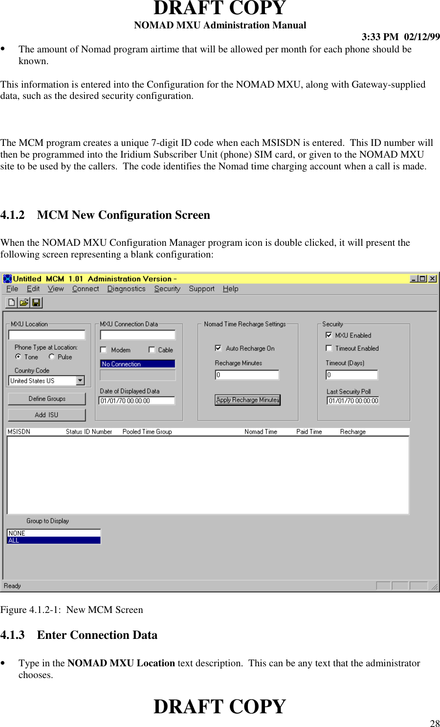 DRAFT COPYNOMAD MXU Administration Manual 3:33 PM  02/12/99DRAFT COPY 28• The amount of Nomad program airtime that will be allowed per month for each phone should beknown.This information is entered into the Configuration for the NOMAD MXU, along with Gateway-supplieddata, such as the desired security configuration.The MCM program creates a unique 7-digit ID code when each MSISDN is entered.  This ID number willthen be programmed into the Iridium Subscriber Unit (phone) SIM card, or given to the NOMAD MXUsite to be used by the callers.  The code identifies the Nomad time charging account when a call is made.4.1.2 MCM New Configuration ScreenWhen the NOMAD MXU Configuration Manager program icon is double clicked, it will present thefollowing screen representing a blank configuration:Figure 4.1.2-1:  New MCM Screen4.1.3 Enter Connection Data• Type in the NOMAD MXU Location text description.  This can be any text that the administratorchooses.