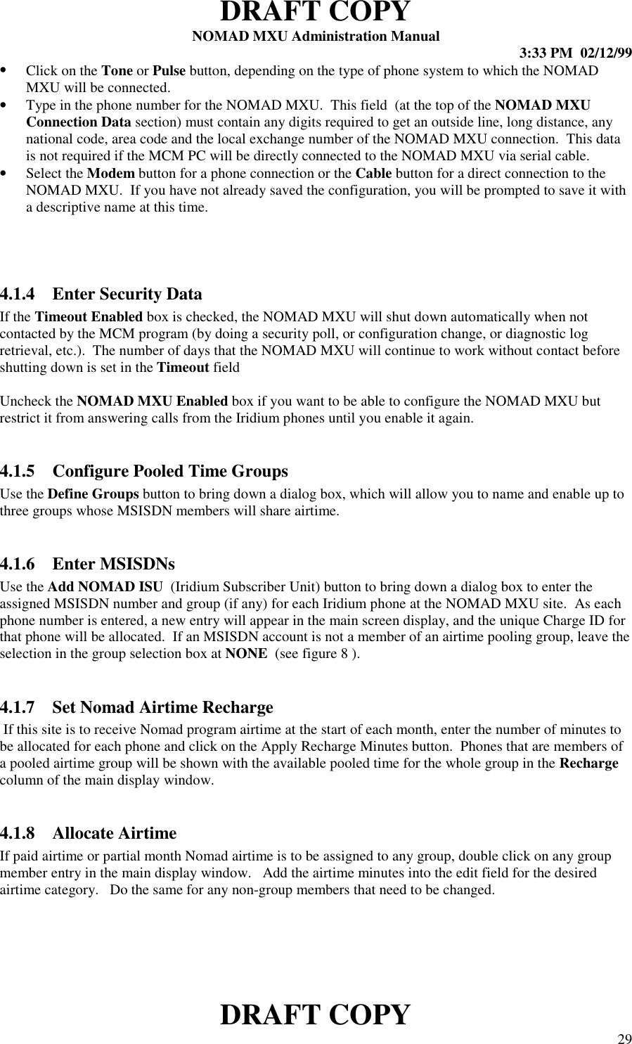 DRAFT COPYNOMAD MXU Administration Manual 3:33 PM  02/12/99DRAFT COPY 29• Click on the Tone or Pulse button, depending on the type of phone system to which the NOMADMXU will be connected.• Type in the phone number for the NOMAD MXU.  This field  (at the top of the NOMAD MXUConnection Data section) must contain any digits required to get an outside line, long distance, anynational code, area code and the local exchange number of the NOMAD MXU connection.  This datais not required if the MCM PC will be directly connected to the NOMAD MXU via serial cable.• Select the Modem button for a phone connection or the Cable button for a direct connection to theNOMAD MXU.  If you have not already saved the configuration, you will be prompted to save it witha descriptive name at this time.4.1.4 Enter Security DataIf the Timeout Enabled box is checked, the NOMAD MXU will shut down automatically when notcontacted by the MCM program (by doing a security poll, or configuration change, or diagnostic logretrieval, etc.).  The number of days that the NOMAD MXU will continue to work without contact beforeshutting down is set in the Timeout fieldUncheck the NOMAD MXU Enabled box if you want to be able to configure the NOMAD MXU butrestrict it from answering calls from the Iridium phones until you enable it again.4.1.5 Configure Pooled Time GroupsUse the Define Groups button to bring down a dialog box, which will allow you to name and enable up tothree groups whose MSISDN members will share airtime.4.1.6 Enter MSISDNsUse the Add NOMAD ISU  (Iridium Subscriber Unit) button to bring down a dialog box to enter theassigned MSISDN number and group (if any) for each Iridium phone at the NOMAD MXU site.  As eachphone number is entered, a new entry will appear in the main screen display, and the unique Charge ID forthat phone will be allocated.  If an MSISDN account is not a member of an airtime pooling group, leave theselection in the group selection box at NONE  (see figure 8 ).4.1.7 Set Nomad Airtime Recharge If this site is to receive Nomad program airtime at the start of each month, enter the number of minutes tobe allocated for each phone and click on the Apply Recharge Minutes button.  Phones that are members ofa pooled airtime group will be shown with the available pooled time for the whole group in the Rechargecolumn of the main display window.4.1.8 Allocate AirtimeIf paid airtime or partial month Nomad airtime is to be assigned to any group, double click on any groupmember entry in the main display window.   Add the airtime minutes into the edit field for the desiredairtime category.   Do the same for any non-group members that need to be changed.