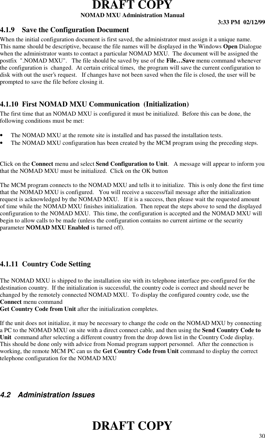 DRAFT COPYNOMAD MXU Administration Manual 3:33 PM  02/12/99DRAFT COPY 304.1.9 Save the Configuration DocumentWhen the initial configuration document is first saved, the administrator must assign it a unique name.This name should be descriptive, because the file names will be displayed in the Windows Open Dialoguewhen the administrator wants to contact a particular NOMAD MXU.  The document will be assigned thepostfix  &quot;.NOMAD MXU&quot;.   The file should be saved by use of the File…Save menu command wheneverthe configuration is  changed.  At certain critical times,  the program will save the current configuration todisk with out the user’s request.   If changes have not been saved when the file is closed, the user will beprompted to save the file before closing it.4.1.10 First NOMAD MXU Communication  (Initialization)The first time that an NOMAD MXU is configured it must be initialized.  Before this can be done, thefollowing conditions must be met:• The NOMAD MXU at the remote site is installed and has passed the installation tests.• The NOMAD MXU configuration has been created by the MCM program using the preceding steps.Click on the Connect menu and select Send Configuration to Unit.   A message will appear to inform youthat the NOMAD MXU must be initialized.  Click on the OK buttonThe MCM program connects to the NOMAD MXU and tells it to initialize.  This is only done the first timethat the NOMAD MXU is configured.   You will receive a success/fail message after the initializationrequest is acknowledged by the NOMAD MXU.   If it is a success, then please wait the requested amountof time while the NOMAD MXU finishes initialization.  Then repeat the steps above to send the displayedconfiguration to the NOMAD MXU.  This time, the configuration is accepted and the NOMAD MXU willbegin to allow calls to be made (unless the configuration contains no current airtime or the securityparameter NOMAD MXU Enabled is turned off).4.1.11 Country Code SettingThe NOMAD MXU is shipped to the installation site with its telephone interface pre-configured for thedestination country.  If the initialization is successful, the country code is correct and should never bechanged by the remotely connected NOMAD MXU.  To display the configured country code, use theConnect menu commandGet Country Code from Unit after the initialization completes.If the unit does not initialize, it may be necessary to change the code on the NOMAD MXU by connectinga PC to the NOMAD MXU on site with a direct connect cable, and then using the Send Country Code toUnit  command after selecting a different country from the drop down list in the Country Code display.This should be done only with advice from Nomad program support personnel.  After the connection isworking, the remote MCM PC can us the Get Country Code from Unit command to display the correcttelephone configuration for the NOMAD MXU4.2  Administration Issues