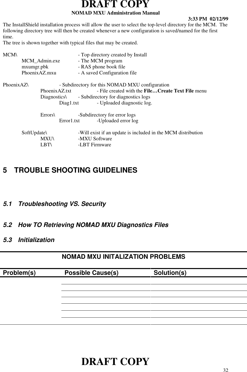 DRAFT COPYNOMAD MXU Administration Manual 3:33 PM  02/12/99DRAFT COPY 32The InstallShield installation process will allow the user to select the top-level directory for the MCM.  Thefollowing directory tree will then be created whenever a new configuration is saved/named for the firsttime.The tree is shown together with typical files that may be created.MCM\ - Top directory created by InstallMCM_Admin.exe - The MCM programmxumgr.pbk - RAS phone book filePhoenixAZ.mxu - A saved Configuration filePhoenixAZ\ - Subdirectory for this NOMAD MXU configurationPhoenixAZ.txt - File created with the File…Create Text File menuDiagnostics\ - Subdirectory for diagnostics logsDiag1.txt - Uploaded diagnostic log.Errors\ -Subdirectory for error logsError1.txt -Uploaded error logSoftUpdate\ -Will exist if an update is included in the MCM distributionMXU\ -MXU SoftwareLBT\ -LBT Firmware5  TROUBLE SHOOTING GUIDELINES5.1  Troubleshooting VS. Security5.2  How TO Retrieving NOMAD MXU Diagnostics Files5.3 InitializationNOMAD MXU INITALIZATION PROBLEMSProblem(s) Possible Cause(s) Solution(s)