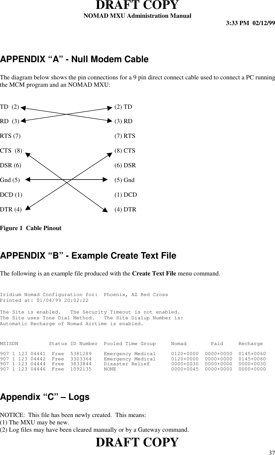 DRAFT COPYNOMAD MXU Administration Manual 3:33 PM  02/12/99DRAFT COPY 37APPENDIX “A” - Null Modem CableThe diagram below shows the pin connections for a 9 pin direct connect cable used to connect a PC runningthe MCM program and an NOMAD MXU:TD  (2) (2) TDRD  (3) (3) RDRTS (7) (7) RTSCTS  (8) (8) CTSDSR (6) (6) DSRGnd (5) (5) GndDCD (1) (1) DCDDTR (4) (4) DTRFigure 1  Cable PinoutAPPENDIX “B” - Example Create Text FileThe following is an example file produced with the Create Text File menu command.Iridium Nomad Configuration for:  Phoenix, AZ Red CrossPrinted at: 01/04/99 20:02:22The Site is enabled.   The Security Timeout is not enabled.The Site uses Tone Dial Method.   The Site Dialup Number is:Automatic Recharge of Nomad Airtime is enabled.MSISDN          Status ID Number  Pooled Time Group     Nomad        Paid     Recharge907 1 123 04441  Free  5381289    Emergency Medical     0120+0000  0000+0000  0145+0060907 1 123 04442  Free  3303364    Emergency Medical     0120+0000  0000+0000  0145+0060907 1 123 04444  Free  3833844    Disaster Relief       0000+0030  0000+0000  0000+0030907 1 123 04446  Free  1092135    NONE                  0000+0045  0000+0000  0000+0000Appendix “C” – LogsNOTICE:  This file has been newly created.  This means:(1) The MXU may be new.(2) Log files may have been cleared manually or by a Gateway command.