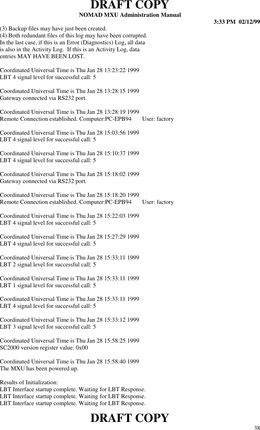 DRAFT COPYNOMAD MXU Administration Manual 3:33 PM  02/12/99DRAFT COPY 38(3) Backup files may have just been created.(4) Both redundant files of this log may have been corrupted.In the last case, if this is an Error (Diagnostics) Log, all datais also in the Activity Log.  If this is an Activity Log, dataentries MAY HAVE BEEN LOST.Coordinated Universal Time is Thu Jan 28 13:23:22 1999LBT 4 signal level for successful call: 5Coordinated Universal Time is Thu Jan 28 13:28:15 1999Gateway connected via RS232 port.Coordinated Universal Time is Thu Jan 28 13:28:19 1999Remote Connection established. Computer:PC-EPB94       User: factoryCoordinated Universal Time is Thu Jan 28 15:03:56 1999LBT 4 signal level for successful call: 5Coordinated Universal Time is Thu Jan 28 15:10:37 1999LBT 4 signal level for successful call: 5Coordinated Universal Time is Thu Jan 28 15:18:02 1999Gateway connected via RS232 port.Coordinated Universal Time is Thu Jan 28 15:18:20 1999Remote Connection established. Computer:PC-EPB94       User: factoryCoordinated Universal Time is Thu Jan 28 15:22:03 1999LBT 4 signal level for successful call: 5Coordinated Universal Time is Thu Jan 28 15:27:29 1999LBT 4 signal level for successful call: 5Coordinated Universal Time is Thu Jan 28 15:33:11 1999LBT 2 signal level for successful call: 5Coordinated Universal Time is Thu Jan 28 15:33:11 1999LBT 1 signal level for successful call: 5Coordinated Universal Time is Thu Jan 28 15:33:11 1999LBT 4 signal level for successful call: 5Coordinated Universal Time is Thu Jan 28 15:33:12 1999LBT 3 signal level for successful call: 5Coordinated Universal Time is Thu Jan 28 15:58:25 1999SC2000 version register value: 0x00Coordinated Universal Time is Thu Jan 28 15:58:40 1999The MXU has been powered up.Results of Initialization:LBT Interface startup complete. Waiting for LBT Response.LBT Interface startup complete. Waiting for LBT Response.LBT Interface startup complete. Waiting for LBT Response.