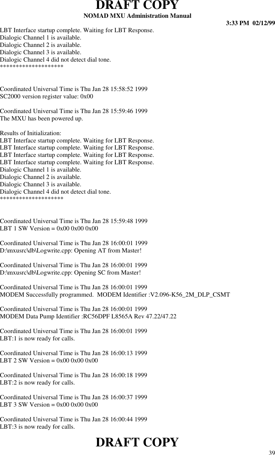 DRAFT COPYNOMAD MXU Administration Manual 3:33 PM  02/12/99DRAFT COPY 39LBT Interface startup complete. Waiting for LBT Response.Dialogic Channel 1 is available.Dialogic Channel 2 is available.Dialogic Channel 3 is available.Dialogic Channel 4 did not detect dial tone.********************Coordinated Universal Time is Thu Jan 28 15:58:52 1999SC2000 version register value: 0x00Coordinated Universal Time is Thu Jan 28 15:59:46 1999The MXU has been powered up.Results of Initialization:LBT Interface startup complete. Waiting for LBT Response.LBT Interface startup complete. Waiting for LBT Response.LBT Interface startup complete. Waiting for LBT Response.LBT Interface startup complete. Waiting for LBT Response.Dialogic Channel 1 is available.Dialogic Channel 2 is available.Dialogic Channel 3 is available.Dialogic Channel 4 did not detect dial tone.********************Coordinated Universal Time is Thu Jan 28 15:59:48 1999LBT 1 SW Version = 0x00 0x00 0x00Coordinated Universal Time is Thu Jan 28 16:00:01 1999D:\mxusrc\db\Logwrite.cpp: Opening AT from Master!Coordinated Universal Time is Thu Jan 28 16:00:01 1999D:\mxusrc\db\Logwrite.cpp: Opening SC from Master!Coordinated Universal Time is Thu Jan 28 16:00:01 1999MODEM Successfully programmed.  MODEM Identifier :V2.096-K56_2M_DLP_CSMTCoordinated Universal Time is Thu Jan 28 16:00:01 1999MODEM Data Pump Identifier :RC56DPF L8565A Rev 47.22/47.22Coordinated Universal Time is Thu Jan 28 16:00:01 1999LBT:1 is now ready for calls.Coordinated Universal Time is Thu Jan 28 16:00:13 1999LBT 2 SW Version = 0x00 0x00 0x00Coordinated Universal Time is Thu Jan 28 16:00:18 1999LBT:2 is now ready for calls.Coordinated Universal Time is Thu Jan 28 16:00:37 1999LBT 3 SW Version = 0x00 0x00 0x00Coordinated Universal Time is Thu Jan 28 16:00:44 1999LBT:3 is now ready for calls.