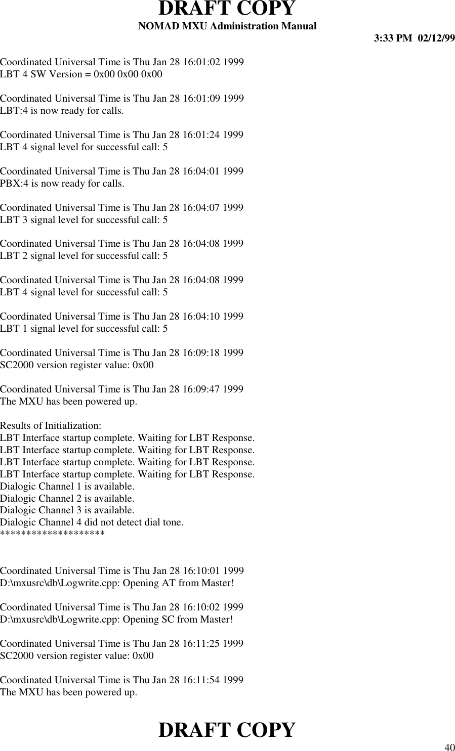 DRAFT COPYNOMAD MXU Administration Manual 3:33 PM  02/12/99DRAFT COPY 40Coordinated Universal Time is Thu Jan 28 16:01:02 1999LBT 4 SW Version = 0x00 0x00 0x00Coordinated Universal Time is Thu Jan 28 16:01:09 1999LBT:4 is now ready for calls.Coordinated Universal Time is Thu Jan 28 16:01:24 1999LBT 4 signal level for successful call: 5Coordinated Universal Time is Thu Jan 28 16:04:01 1999PBX:4 is now ready for calls.Coordinated Universal Time is Thu Jan 28 16:04:07 1999LBT 3 signal level for successful call: 5Coordinated Universal Time is Thu Jan 28 16:04:08 1999LBT 2 signal level for successful call: 5Coordinated Universal Time is Thu Jan 28 16:04:08 1999LBT 4 signal level for successful call: 5Coordinated Universal Time is Thu Jan 28 16:04:10 1999LBT 1 signal level for successful call: 5Coordinated Universal Time is Thu Jan 28 16:09:18 1999SC2000 version register value: 0x00Coordinated Universal Time is Thu Jan 28 16:09:47 1999The MXU has been powered up.Results of Initialization:LBT Interface startup complete. Waiting for LBT Response.LBT Interface startup complete. Waiting for LBT Response.LBT Interface startup complete. Waiting for LBT Response.LBT Interface startup complete. Waiting for LBT Response.Dialogic Channel 1 is available.Dialogic Channel 2 is available.Dialogic Channel 3 is available.Dialogic Channel 4 did not detect dial tone.********************Coordinated Universal Time is Thu Jan 28 16:10:01 1999D:\mxusrc\db\Logwrite.cpp: Opening AT from Master!Coordinated Universal Time is Thu Jan 28 16:10:02 1999D:\mxusrc\db\Logwrite.cpp: Opening SC from Master!Coordinated Universal Time is Thu Jan 28 16:11:25 1999SC2000 version register value: 0x00Coordinated Universal Time is Thu Jan 28 16:11:54 1999The MXU has been powered up.