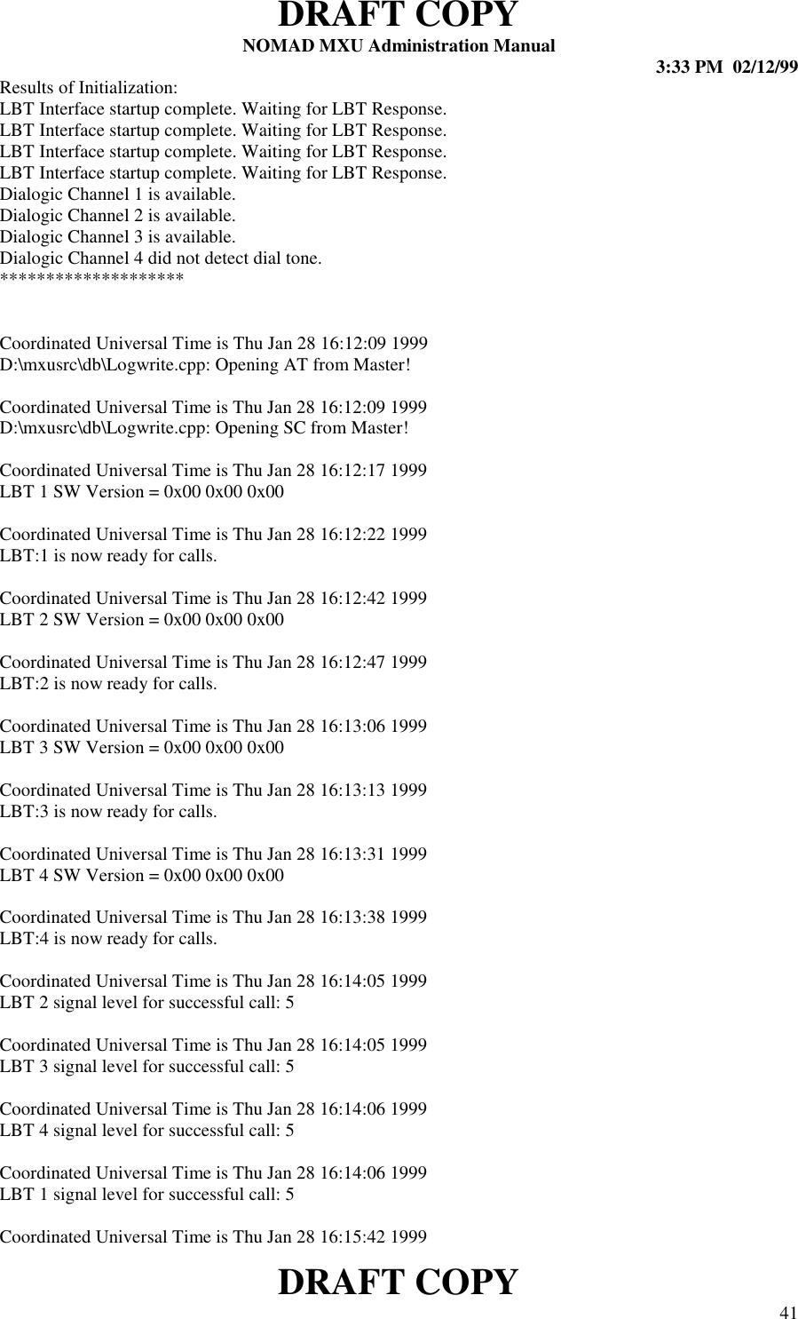 DRAFT COPYNOMAD MXU Administration Manual 3:33 PM  02/12/99DRAFT COPY 41Results of Initialization:LBT Interface startup complete. Waiting for LBT Response.LBT Interface startup complete. Waiting for LBT Response.LBT Interface startup complete. Waiting for LBT Response.LBT Interface startup complete. Waiting for LBT Response.Dialogic Channel 1 is available.Dialogic Channel 2 is available.Dialogic Channel 3 is available.Dialogic Channel 4 did not detect dial tone.********************Coordinated Universal Time is Thu Jan 28 16:12:09 1999D:\mxusrc\db\Logwrite.cpp: Opening AT from Master!Coordinated Universal Time is Thu Jan 28 16:12:09 1999D:\mxusrc\db\Logwrite.cpp: Opening SC from Master!Coordinated Universal Time is Thu Jan 28 16:12:17 1999LBT 1 SW Version = 0x00 0x00 0x00Coordinated Universal Time is Thu Jan 28 16:12:22 1999LBT:1 is now ready for calls.Coordinated Universal Time is Thu Jan 28 16:12:42 1999LBT 2 SW Version = 0x00 0x00 0x00Coordinated Universal Time is Thu Jan 28 16:12:47 1999LBT:2 is now ready for calls.Coordinated Universal Time is Thu Jan 28 16:13:06 1999LBT 3 SW Version = 0x00 0x00 0x00Coordinated Universal Time is Thu Jan 28 16:13:13 1999LBT:3 is now ready for calls.Coordinated Universal Time is Thu Jan 28 16:13:31 1999LBT 4 SW Version = 0x00 0x00 0x00Coordinated Universal Time is Thu Jan 28 16:13:38 1999LBT:4 is now ready for calls.Coordinated Universal Time is Thu Jan 28 16:14:05 1999LBT 2 signal level for successful call: 5Coordinated Universal Time is Thu Jan 28 16:14:05 1999LBT 3 signal level for successful call: 5Coordinated Universal Time is Thu Jan 28 16:14:06 1999LBT 4 signal level for successful call: 5Coordinated Universal Time is Thu Jan 28 16:14:06 1999LBT 1 signal level for successful call: 5Coordinated Universal Time is Thu Jan 28 16:15:42 1999