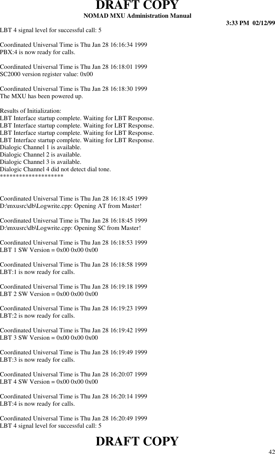 DRAFT COPYNOMAD MXU Administration Manual 3:33 PM  02/12/99DRAFT COPY 42LBT 4 signal level for successful call: 5Coordinated Universal Time is Thu Jan 28 16:16:34 1999PBX:4 is now ready for calls.Coordinated Universal Time is Thu Jan 28 16:18:01 1999SC2000 version register value: 0x00Coordinated Universal Time is Thu Jan 28 16:18:30 1999The MXU has been powered up.Results of Initialization:LBT Interface startup complete. Waiting for LBT Response.LBT Interface startup complete. Waiting for LBT Response.LBT Interface startup complete. Waiting for LBT Response.LBT Interface startup complete. Waiting for LBT Response.Dialogic Channel 1 is available.Dialogic Channel 2 is available.Dialogic Channel 3 is available.Dialogic Channel 4 did not detect dial tone.********************Coordinated Universal Time is Thu Jan 28 16:18:45 1999D:\mxusrc\db\Logwrite.cpp: Opening AT from Master!Coordinated Universal Time is Thu Jan 28 16:18:45 1999D:\mxusrc\db\Logwrite.cpp: Opening SC from Master!Coordinated Universal Time is Thu Jan 28 16:18:53 1999LBT 1 SW Version = 0x00 0x00 0x00Coordinated Universal Time is Thu Jan 28 16:18:58 1999LBT:1 is now ready for calls.Coordinated Universal Time is Thu Jan 28 16:19:18 1999LBT 2 SW Version = 0x00 0x00 0x00Coordinated Universal Time is Thu Jan 28 16:19:23 1999LBT:2 is now ready for calls.Coordinated Universal Time is Thu Jan 28 16:19:42 1999LBT 3 SW Version = 0x00 0x00 0x00Coordinated Universal Time is Thu Jan 28 16:19:49 1999LBT:3 is now ready for calls.Coordinated Universal Time is Thu Jan 28 16:20:07 1999LBT 4 SW Version = 0x00 0x00 0x00Coordinated Universal Time is Thu Jan 28 16:20:14 1999LBT:4 is now ready for calls.Coordinated Universal Time is Thu Jan 28 16:20:49 1999LBT 4 signal level for successful call: 5