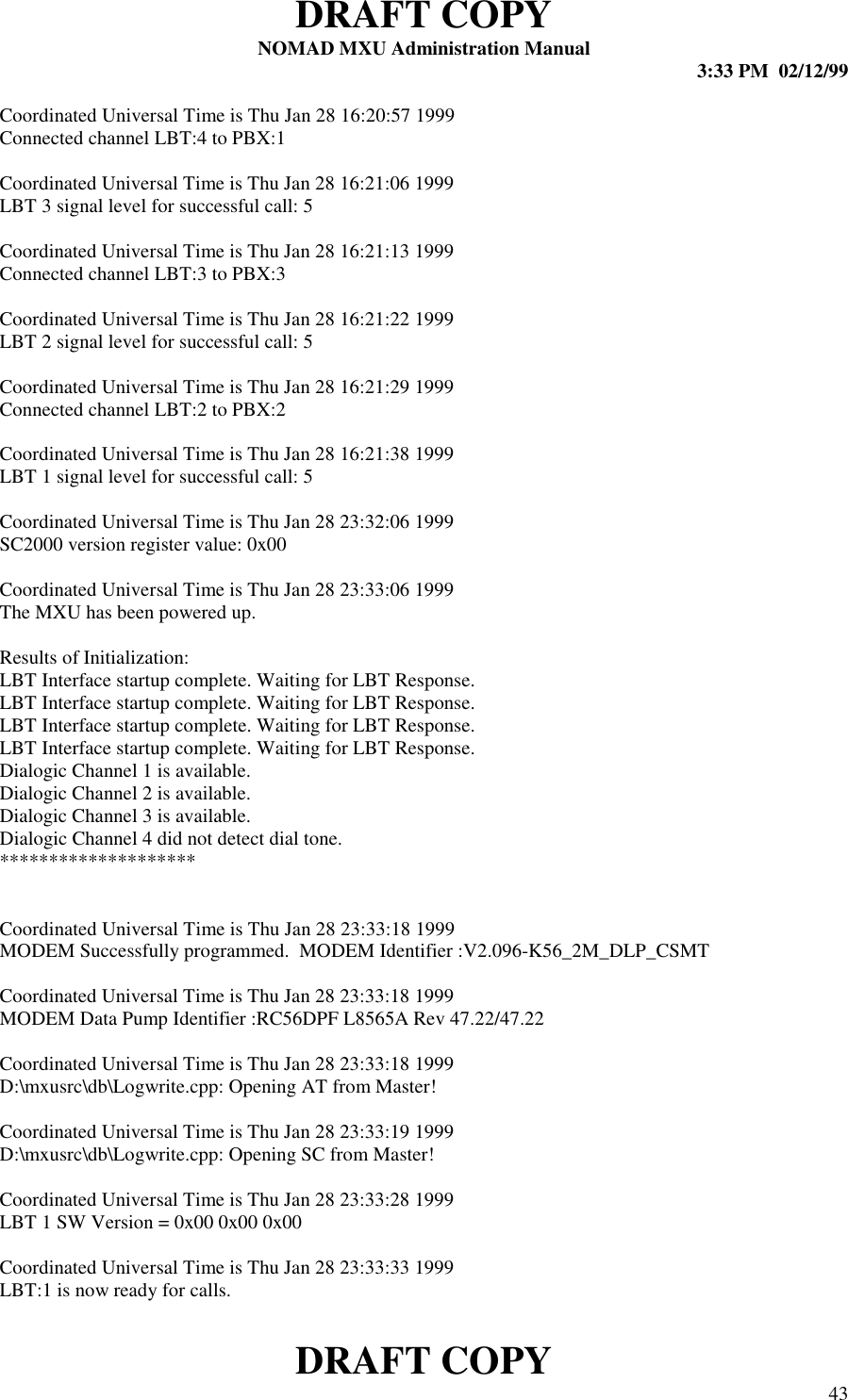 DRAFT COPYNOMAD MXU Administration Manual 3:33 PM  02/12/99DRAFT COPY 43Coordinated Universal Time is Thu Jan 28 16:20:57 1999Connected channel LBT:4 to PBX:1Coordinated Universal Time is Thu Jan 28 16:21:06 1999LBT 3 signal level for successful call: 5Coordinated Universal Time is Thu Jan 28 16:21:13 1999Connected channel LBT:3 to PBX:3Coordinated Universal Time is Thu Jan 28 16:21:22 1999LBT 2 signal level for successful call: 5Coordinated Universal Time is Thu Jan 28 16:21:29 1999Connected channel LBT:2 to PBX:2Coordinated Universal Time is Thu Jan 28 16:21:38 1999LBT 1 signal level for successful call: 5Coordinated Universal Time is Thu Jan 28 23:32:06 1999SC2000 version register value: 0x00Coordinated Universal Time is Thu Jan 28 23:33:06 1999The MXU has been powered up.Results of Initialization:LBT Interface startup complete. Waiting for LBT Response.LBT Interface startup complete. Waiting for LBT Response.LBT Interface startup complete. Waiting for LBT Response.LBT Interface startup complete. Waiting for LBT Response.Dialogic Channel 1 is available.Dialogic Channel 2 is available.Dialogic Channel 3 is available.Dialogic Channel 4 did not detect dial tone.********************Coordinated Universal Time is Thu Jan 28 23:33:18 1999MODEM Successfully programmed.  MODEM Identifier :V2.096-K56_2M_DLP_CSMTCoordinated Universal Time is Thu Jan 28 23:33:18 1999MODEM Data Pump Identifier :RC56DPF L8565A Rev 47.22/47.22Coordinated Universal Time is Thu Jan 28 23:33:18 1999D:\mxusrc\db\Logwrite.cpp: Opening AT from Master!Coordinated Universal Time is Thu Jan 28 23:33:19 1999D:\mxusrc\db\Logwrite.cpp: Opening SC from Master!Coordinated Universal Time is Thu Jan 28 23:33:28 1999LBT 1 SW Version = 0x00 0x00 0x00Coordinated Universal Time is Thu Jan 28 23:33:33 1999LBT:1 is now ready for calls.