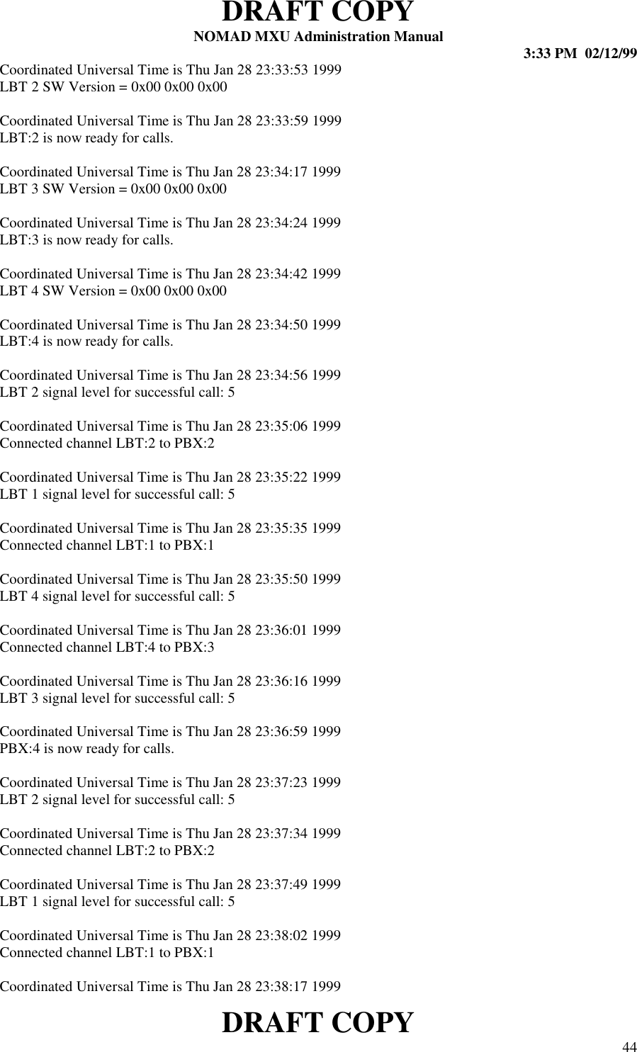 DRAFT COPYNOMAD MXU Administration Manual 3:33 PM  02/12/99DRAFT COPY 44Coordinated Universal Time is Thu Jan 28 23:33:53 1999LBT 2 SW Version = 0x00 0x00 0x00Coordinated Universal Time is Thu Jan 28 23:33:59 1999LBT:2 is now ready for calls.Coordinated Universal Time is Thu Jan 28 23:34:17 1999LBT 3 SW Version = 0x00 0x00 0x00Coordinated Universal Time is Thu Jan 28 23:34:24 1999LBT:3 is now ready for calls.Coordinated Universal Time is Thu Jan 28 23:34:42 1999LBT 4 SW Version = 0x00 0x00 0x00Coordinated Universal Time is Thu Jan 28 23:34:50 1999LBT:4 is now ready for calls.Coordinated Universal Time is Thu Jan 28 23:34:56 1999LBT 2 signal level for successful call: 5Coordinated Universal Time is Thu Jan 28 23:35:06 1999Connected channel LBT:2 to PBX:2Coordinated Universal Time is Thu Jan 28 23:35:22 1999LBT 1 signal level for successful call: 5Coordinated Universal Time is Thu Jan 28 23:35:35 1999Connected channel LBT:1 to PBX:1Coordinated Universal Time is Thu Jan 28 23:35:50 1999LBT 4 signal level for successful call: 5Coordinated Universal Time is Thu Jan 28 23:36:01 1999Connected channel LBT:4 to PBX:3Coordinated Universal Time is Thu Jan 28 23:36:16 1999LBT 3 signal level for successful call: 5Coordinated Universal Time is Thu Jan 28 23:36:59 1999PBX:4 is now ready for calls.Coordinated Universal Time is Thu Jan 28 23:37:23 1999LBT 2 signal level for successful call: 5Coordinated Universal Time is Thu Jan 28 23:37:34 1999Connected channel LBT:2 to PBX:2Coordinated Universal Time is Thu Jan 28 23:37:49 1999LBT 1 signal level for successful call: 5Coordinated Universal Time is Thu Jan 28 23:38:02 1999Connected channel LBT:1 to PBX:1Coordinated Universal Time is Thu Jan 28 23:38:17 1999