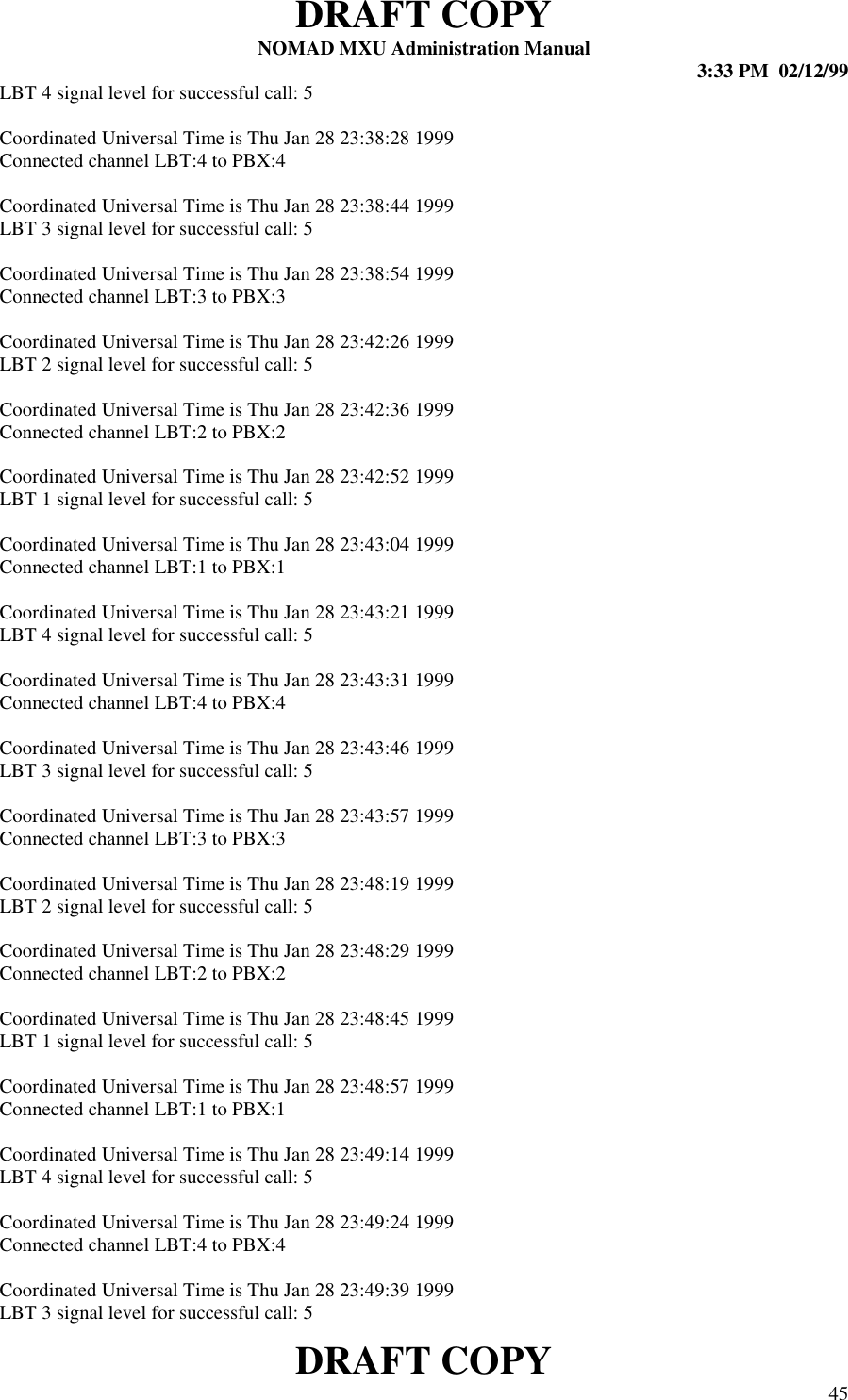 DRAFT COPYNOMAD MXU Administration Manual 3:33 PM  02/12/99DRAFT COPY 45LBT 4 signal level for successful call: 5Coordinated Universal Time is Thu Jan 28 23:38:28 1999Connected channel LBT:4 to PBX:4Coordinated Universal Time is Thu Jan 28 23:38:44 1999LBT 3 signal level for successful call: 5Coordinated Universal Time is Thu Jan 28 23:38:54 1999Connected channel LBT:3 to PBX:3Coordinated Universal Time is Thu Jan 28 23:42:26 1999LBT 2 signal level for successful call: 5Coordinated Universal Time is Thu Jan 28 23:42:36 1999Connected channel LBT:2 to PBX:2Coordinated Universal Time is Thu Jan 28 23:42:52 1999LBT 1 signal level for successful call: 5Coordinated Universal Time is Thu Jan 28 23:43:04 1999Connected channel LBT:1 to PBX:1Coordinated Universal Time is Thu Jan 28 23:43:21 1999LBT 4 signal level for successful call: 5Coordinated Universal Time is Thu Jan 28 23:43:31 1999Connected channel LBT:4 to PBX:4Coordinated Universal Time is Thu Jan 28 23:43:46 1999LBT 3 signal level for successful call: 5Coordinated Universal Time is Thu Jan 28 23:43:57 1999Connected channel LBT:3 to PBX:3Coordinated Universal Time is Thu Jan 28 23:48:19 1999LBT 2 signal level for successful call: 5Coordinated Universal Time is Thu Jan 28 23:48:29 1999Connected channel LBT:2 to PBX:2Coordinated Universal Time is Thu Jan 28 23:48:45 1999LBT 1 signal level for successful call: 5Coordinated Universal Time is Thu Jan 28 23:48:57 1999Connected channel LBT:1 to PBX:1Coordinated Universal Time is Thu Jan 28 23:49:14 1999LBT 4 signal level for successful call: 5Coordinated Universal Time is Thu Jan 28 23:49:24 1999Connected channel LBT:4 to PBX:4Coordinated Universal Time is Thu Jan 28 23:49:39 1999LBT 3 signal level for successful call: 5