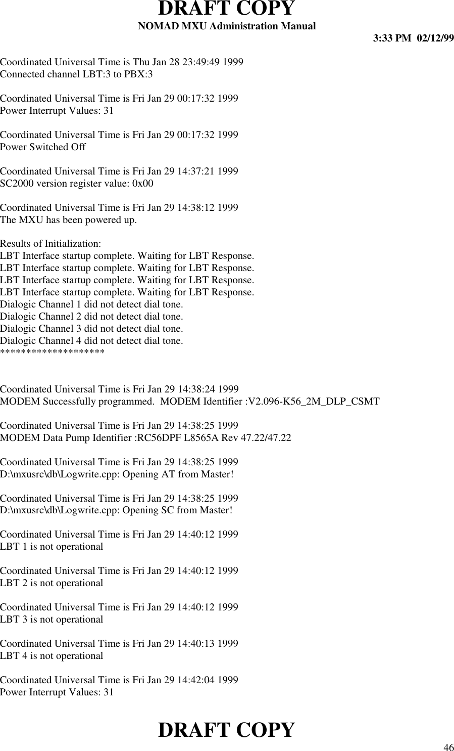 DRAFT COPYNOMAD MXU Administration Manual 3:33 PM  02/12/99DRAFT COPY 46Coordinated Universal Time is Thu Jan 28 23:49:49 1999Connected channel LBT:3 to PBX:3Coordinated Universal Time is Fri Jan 29 00:17:32 1999Power Interrupt Values: 31Coordinated Universal Time is Fri Jan 29 00:17:32 1999Power Switched OffCoordinated Universal Time is Fri Jan 29 14:37:21 1999SC2000 version register value: 0x00Coordinated Universal Time is Fri Jan 29 14:38:12 1999The MXU has been powered up.Results of Initialization:LBT Interface startup complete. Waiting for LBT Response.LBT Interface startup complete. Waiting for LBT Response.LBT Interface startup complete. Waiting for LBT Response.LBT Interface startup complete. Waiting for LBT Response.Dialogic Channel 1 did not detect dial tone.Dialogic Channel 2 did not detect dial tone.Dialogic Channel 3 did not detect dial tone.Dialogic Channel 4 did not detect dial tone.********************Coordinated Universal Time is Fri Jan 29 14:38:24 1999MODEM Successfully programmed.  MODEM Identifier :V2.096-K56_2M_DLP_CSMTCoordinated Universal Time is Fri Jan 29 14:38:25 1999MODEM Data Pump Identifier :RC56DPF L8565A Rev 47.22/47.22Coordinated Universal Time is Fri Jan 29 14:38:25 1999D:\mxusrc\db\Logwrite.cpp: Opening AT from Master!Coordinated Universal Time is Fri Jan 29 14:38:25 1999D:\mxusrc\db\Logwrite.cpp: Opening SC from Master!Coordinated Universal Time is Fri Jan 29 14:40:12 1999LBT 1 is not operationalCoordinated Universal Time is Fri Jan 29 14:40:12 1999LBT 2 is not operationalCoordinated Universal Time is Fri Jan 29 14:40:12 1999LBT 3 is not operationalCoordinated Universal Time is Fri Jan 29 14:40:13 1999LBT 4 is not operationalCoordinated Universal Time is Fri Jan 29 14:42:04 1999Power Interrupt Values: 31