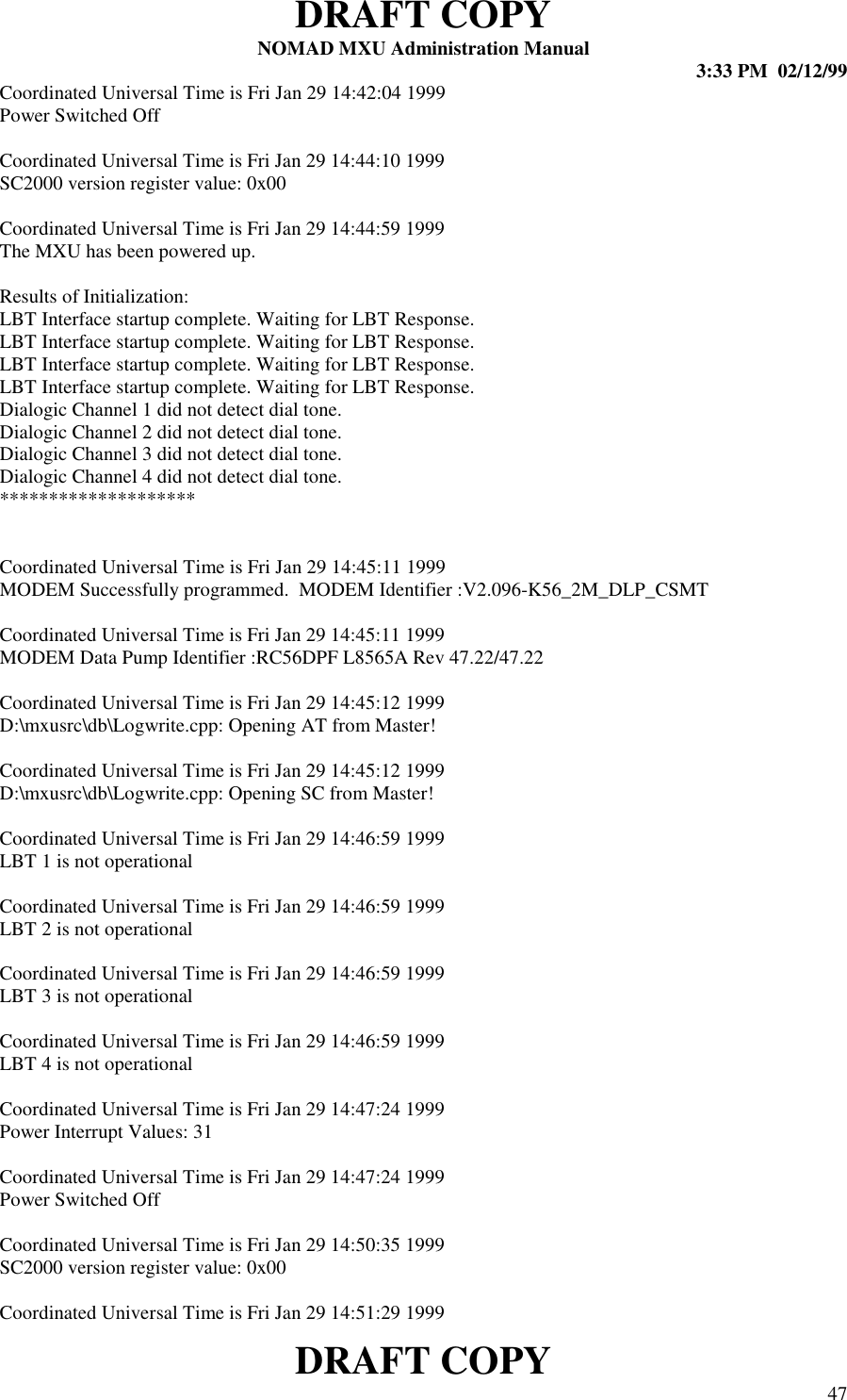 DRAFT COPYNOMAD MXU Administration Manual 3:33 PM  02/12/99DRAFT COPY 47Coordinated Universal Time is Fri Jan 29 14:42:04 1999Power Switched OffCoordinated Universal Time is Fri Jan 29 14:44:10 1999SC2000 version register value: 0x00Coordinated Universal Time is Fri Jan 29 14:44:59 1999The MXU has been powered up.Results of Initialization:LBT Interface startup complete. Waiting for LBT Response.LBT Interface startup complete. Waiting for LBT Response.LBT Interface startup complete. Waiting for LBT Response.LBT Interface startup complete. Waiting for LBT Response.Dialogic Channel 1 did not detect dial tone.Dialogic Channel 2 did not detect dial tone.Dialogic Channel 3 did not detect dial tone.Dialogic Channel 4 did not detect dial tone.********************Coordinated Universal Time is Fri Jan 29 14:45:11 1999MODEM Successfully programmed.  MODEM Identifier :V2.096-K56_2M_DLP_CSMTCoordinated Universal Time is Fri Jan 29 14:45:11 1999MODEM Data Pump Identifier :RC56DPF L8565A Rev 47.22/47.22Coordinated Universal Time is Fri Jan 29 14:45:12 1999D:\mxusrc\db\Logwrite.cpp: Opening AT from Master!Coordinated Universal Time is Fri Jan 29 14:45:12 1999D:\mxusrc\db\Logwrite.cpp: Opening SC from Master!Coordinated Universal Time is Fri Jan 29 14:46:59 1999LBT 1 is not operationalCoordinated Universal Time is Fri Jan 29 14:46:59 1999LBT 2 is not operationalCoordinated Universal Time is Fri Jan 29 14:46:59 1999LBT 3 is not operationalCoordinated Universal Time is Fri Jan 29 14:46:59 1999LBT 4 is not operationalCoordinated Universal Time is Fri Jan 29 14:47:24 1999Power Interrupt Values: 31Coordinated Universal Time is Fri Jan 29 14:47:24 1999Power Switched OffCoordinated Universal Time is Fri Jan 29 14:50:35 1999SC2000 version register value: 0x00Coordinated Universal Time is Fri Jan 29 14:51:29 1999