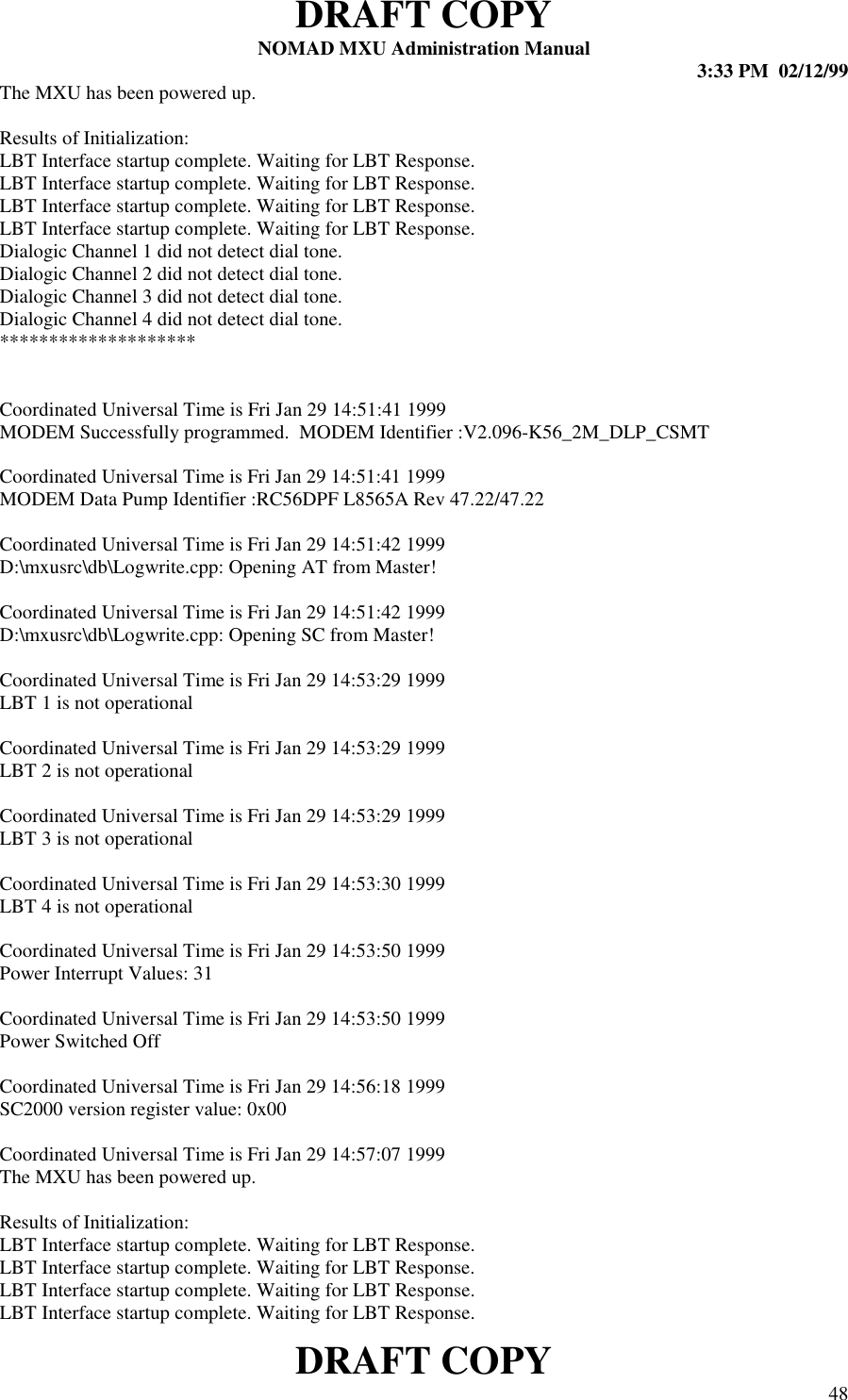 DRAFT COPYNOMAD MXU Administration Manual 3:33 PM  02/12/99DRAFT COPY 48The MXU has been powered up.Results of Initialization:LBT Interface startup complete. Waiting for LBT Response.LBT Interface startup complete. Waiting for LBT Response.LBT Interface startup complete. Waiting for LBT Response.LBT Interface startup complete. Waiting for LBT Response.Dialogic Channel 1 did not detect dial tone.Dialogic Channel 2 did not detect dial tone.Dialogic Channel 3 did not detect dial tone.Dialogic Channel 4 did not detect dial tone.********************Coordinated Universal Time is Fri Jan 29 14:51:41 1999MODEM Successfully programmed.  MODEM Identifier :V2.096-K56_2M_DLP_CSMTCoordinated Universal Time is Fri Jan 29 14:51:41 1999MODEM Data Pump Identifier :RC56DPF L8565A Rev 47.22/47.22Coordinated Universal Time is Fri Jan 29 14:51:42 1999D:\mxusrc\db\Logwrite.cpp: Opening AT from Master!Coordinated Universal Time is Fri Jan 29 14:51:42 1999D:\mxusrc\db\Logwrite.cpp: Opening SC from Master!Coordinated Universal Time is Fri Jan 29 14:53:29 1999LBT 1 is not operationalCoordinated Universal Time is Fri Jan 29 14:53:29 1999LBT 2 is not operationalCoordinated Universal Time is Fri Jan 29 14:53:29 1999LBT 3 is not operationalCoordinated Universal Time is Fri Jan 29 14:53:30 1999LBT 4 is not operationalCoordinated Universal Time is Fri Jan 29 14:53:50 1999Power Interrupt Values: 31Coordinated Universal Time is Fri Jan 29 14:53:50 1999Power Switched OffCoordinated Universal Time is Fri Jan 29 14:56:18 1999SC2000 version register value: 0x00Coordinated Universal Time is Fri Jan 29 14:57:07 1999The MXU has been powered up.Results of Initialization:LBT Interface startup complete. Waiting for LBT Response.LBT Interface startup complete. Waiting for LBT Response.LBT Interface startup complete. Waiting for LBT Response.LBT Interface startup complete. Waiting for LBT Response.