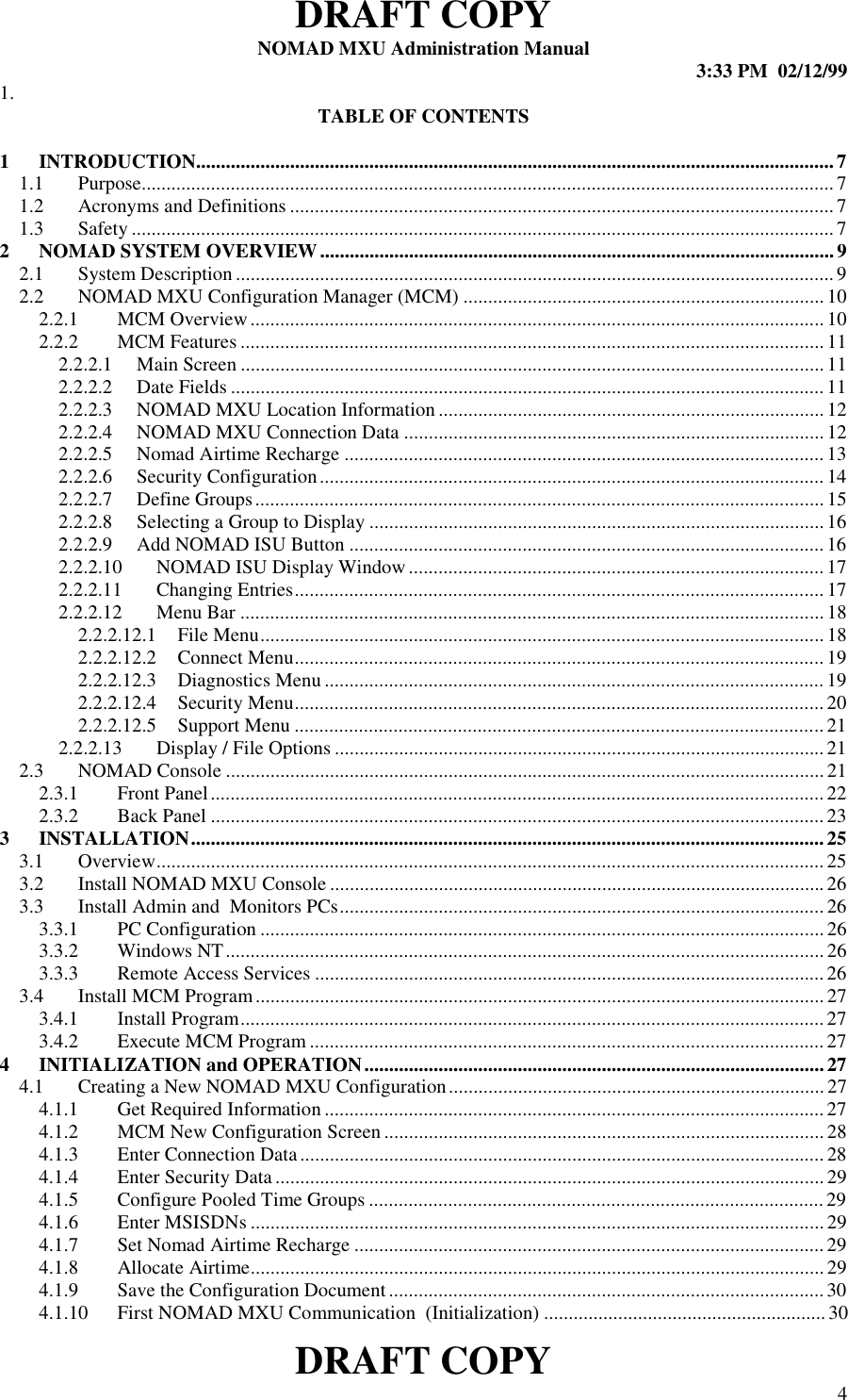 DRAFT COPYNOMAD MXU Administration Manual 3:33 PM  02/12/99DRAFT COPY 41. TABLE OF CONTENTS1 INTRODUCTION.................................................................................................................................71.1 Purpose............................................................................................................................................71.2 Acronyms and Definitions ..............................................................................................................71.3 Safety ..............................................................................................................................................72 NOMAD SYSTEM OVERVIEW........................................................................................................92.1 System Description.........................................................................................................................92.2 NOMAD MXU Configuration Manager (MCM) .........................................................................102.2.1 MCM Overview....................................................................................................................102.2.2 MCM Features ......................................................................................................................112.2.2.1 Main Screen ......................................................................................................................112.2.2.2 Date Fields ........................................................................................................................112.2.2.3 NOMAD MXU Location Information ..............................................................................122.2.2.4 NOMAD MXU Connection Data .....................................................................................122.2.2.5 Nomad Airtime Recharge .................................................................................................132.2.2.6 Security Configuration...................................................................................................... 142.2.2.7 Define Groups................................................................................................................... 152.2.2.8 Selecting a Group to Display ............................................................................................162.2.2.9 Add NOMAD ISU Button ................................................................................................162.2.2.10 NOMAD ISU Display Window.................................................................................... 172.2.2.11 Changing Entries........................................................................................................... 172.2.2.12 Menu Bar ......................................................................................................................182.2.2.12.1 File Menu..................................................................................................................182.2.2.12.2 Connect Menu........................................................................................................... 192.2.2.12.3 Diagnostics Menu..................................................................................................... 192.2.2.12.4 Security Menu........................................................................................................... 202.2.2.12.5 Support Menu ........................................................................................................... 212.2.2.13 Display / File Options ...................................................................................................212.3 NOMAD Console ......................................................................................................................... 212.3.1 Front Panel............................................................................................................................ 222.3.2 Back Panel ............................................................................................................................233 INSTALLATION................................................................................................................................253.1 Overview....................................................................................................................................... 253.2 Install NOMAD MXU Console ....................................................................................................263.3 Install Admin and  Monitors PCs..................................................................................................263.3.1 PC Configuration ..................................................................................................................263.3.2 Windows NT.........................................................................................................................263.3.3 Remote Access Services .......................................................................................................263.4 Install MCM Program...................................................................................................................273.4.1 Install Program......................................................................................................................273.4.2 Execute MCM Program ........................................................................................................274 INITIALIZATION and OPERATION.............................................................................................274.1 Creating a New NOMAD MXU Configuration............................................................................274.1.1 Get Required Information .....................................................................................................274.1.2 MCM New Configuration Screen .........................................................................................284.1.3 Enter Connection Data..........................................................................................................284.1.4 Enter Security Data...............................................................................................................294.1.5 Configure Pooled Time Groups ............................................................................................294.1.6 Enter MSISDNs ....................................................................................................................294.1.7 Set Nomad Airtime Recharge ...............................................................................................294.1.8 Allocate Airtime....................................................................................................................294.1.9 Save the Configuration Document ........................................................................................ 304.1.10 First NOMAD MXU Communication  (Initialization) .........................................................30